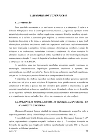 DEM/UFRJ Flávio de Marco/José Stockler 52
6. RUGOSIDADE SUPERFICIAL
6.1. INTRODUÇÃO
Duas superfícies em contato e em movimento se aquecem e se desgastam. A razão e a
natureza deste processo ainda é assunto para diversas pesquisas. A rugosidade superficial é uma
característica importante que afeta e define o modo como estas superfícies irão trabalhar e interagir.
Felizmente ela é definida e controlada pelo projetista. A contínua diminuição nos limites das
tolerâncias dimensional e de forma, as exigências funcionais cada vez maiores e a quase total
eliminação do período de amaciamento tem levado os projetistas a utilizarem e aplicarem com cada
vez maior intensidade os conceitos e normas associados à tecnologia de superfícies. Mancais de
rolamento e de deslizamento, transmissões contínuas e escalonadas, são alguns exemplos de
elementos mecânicos sob contato superficial, onde a rugosidade é um fator muito importante para
sua correta especificação. O campo da Engenharia Mecânica dedicado ao estudo do atrito, desgaste
e lubrificação é a TRIBOLOGIA.
As superfícies, ainda que rigorosamente trabalhadas, apresentam, quando examinadas no
microscópio, descontinuidades, imperfeições geométricas, ondulações e asperezas. São
denominadas de rugosidade superficial e é função do tipo de acabamento superficial especificado,
que por sua vez é função do processo de fabricação e máquina-operatriz utilizada.
A importância do estudo da rugosidade superficial aumenta à medida que cresce a precisão
do ajuste entre as peças a serem acopladas. É importante ainda quando somente as tolerâncias
dimensional e de forma e posição não são suficientes para garantir a funcionalidade do par
acoplado. A qualidade do acabamento superficial das peças fabricadas é avaliada através da medida
de sua rugosidade superficial. Para sua aferição são utilizados equipamentos de medidas específicos
e os procedimentos são normalizados. Seus valores são expressos em micrômetros [μm].
6.2. DIFERENÇA DE FORMA E RUGOSIDADE SUPERFICIAL E INFLUÊNCIA DO
ACABAMENTO SUPERFICIAL
Chama-se diferença de forma a totalidade de todas as diferenças entre a superfície real e a
superfície geométrica (ideal). Estas diferenças são classificadas conforme a tabela 6.1.
A rugosidade superficial é definida, então, como a soma das diferenças de forma de 3a
a 5a
ordem, superpondo-se e compondo seu perfil, conforme a tabela 6.1. É o conjunto de desvios na
topografia da superfície cuja relação entre distância e profundidade varie entre 150:1 e 5:1, com
freqüências periódicas e aperiódicas.
 