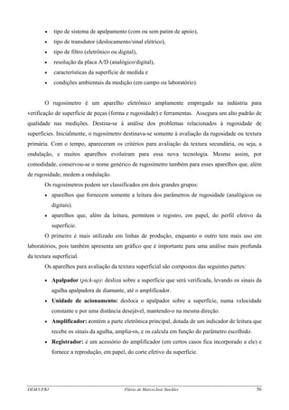 DEM/UFRJ Flávio de Marco/José Stockler 56
• tipo de sistema de apalpamento (com ou sem patim de apoio),
• tipo de transdutor (deslocamento/sinal elétrico),
• tipo de filtro (eletrônico ou digital),
• resolução da placa A/D (analógico/digital),
• características da superfície de medida e
• condições ambientais da medição (em campo ou laboratório).
O rugosímetro é um aparelho eletrônico amplamente empregado na indústria para
verificação de superfície de peças (forma e rugosidade) e ferramentas. Assegura um alto padrão de
qualidade nas medições. Destina-se à análise dos problemas relacionados à rugosidade de
superfícies. Inicialmente, o rugosímetro destinava-se somente à avaliação da rugosidade ou textura
primária. Com o tempo, apareceram os critérios para avaliação da textura secundária, ou seja, a
ondulação, e muitos aparelhos evoluíram para essa nova tecnologia. Mesmo assim, por
comodidade, conservou-se o nome genérico de rugosímetro também para esses aparelhos que, além
de rugosidade, medem a ondulação.
Os rugosímetros podem ser classificados em dois grandes grupos:
• aparelhos que fornecem somente a leitura dos parâmetros de rugosidade (analógicos ou
digitais).
• aparelhos que, além da leitura, permitem o registro, em papel, do perfil efetivo da
superfície.
O primeiro é mais utilizado em linhas de produção, enquanto o outro tem mais uso em
laboratórios, pois também apresenta um gráfico que é importante para uma análise mais profunda
da textura superficial.
Os aparelhos para avaliação da textura superficial são compostos das seguintes partes:
• Apalpador (pick-up): desliza sobre a superfície que será verificada, levando os sinais da
agulha apalpadora de diamante, até o amplificador.
• Unidade de acionamento: desloca o apalpador sobre a superfície, numa velocidade
constante e por uma distância desejável, mantendo-o na mesma direção.
• Amplificador: contém a parte eletrônica principal, dotada de um indicador de leitura que
recebe os sinais da agulha, amplia-os, e os calcula em função do parâmetro escolhido.
• Registrador: é um acessório do amplificador (em certos casos fica incorporado a ele) e
fornece a reprodução, em papel, do corte efetivo da superfície.
 