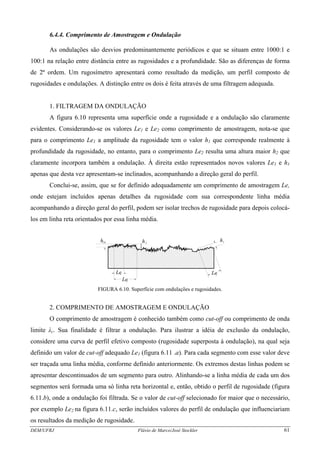 6.4.4. Comprimento de Amostragem e Ondulação
As ondulações são desvios predominantemente periódicos e que se situam entre 1000:1 e
100:1 na relação entre distância entre as rugosidades e a profundidade. São as diferenças de forma
de 2ª ordem. Um rugosímetro apresentará como resultado da medição, um perfil composto de
rugosidades e ondulações. A distinção entre os dois é feita através de uma filtragem adequada.
1. FILTRAGEM DA ONDULAÇÃO
A figura 6.10 representa uma superfície onde a rugosidade e a ondulação são claramente
evidentes. Considerando-se os valores Le1 e Le2 como comprimento de amostragem, nota-se que
para o comprimento Le1 a amplitude da rugosidade tem o valor h1 que corresponde realmente à
profundidade da rugosidade, no entanto, para o comprimento Le2 resulta uma altura maior h2 que
claramente incorpora também a ondulação. À direita estão representados novos valores Le1 e h1
apenas que desta vez apresentam-se inclinados, acompanhando a direção geral do perfil.
Conclui-se, assim, que se for definido adequadamente um comprimento de amostragem Le,
onde estejam incluídos apenas detalhes da rugosidade com sua correspondente linha média
acompanhando a direção geral do perfil, podem ser isolar trechos de rugosidade para depois colocá-
los em linha reta orientados por essa linha média.
h h
Le
h1 2 1
11Le
Le2
FIGURA 6.10. Superfície com ondulações e rugosidades.
2. COMPRIMENTO DE AMOSTRAGEM E ONDULAÇÃO
O comprimento de amostragem é conhecido também como cut-off ou comprimento de onda
limite λc. Sua finalidade é filtrar a ondulação. Para ilustrar a idéia de exclusão da ondulação,
considere uma curva de perfil efetivo composto (rugosidade superposta à ondulação), na qual seja
definido um valor de cut-off adequado Le1 (figura 6.11 .a). Para cada segmento com esse valor deve
ser traçada uma linha média, conforme definido anteriormente. Os extremos destas linhas podem se
apresentar descontinuados de um segmento para outro. Alinhando-se a linha média de cada um dos
segmentos será formada uma só linha reta horizontal e, então, obtido o perfil de rugosidade (figura
6.11.b), onde a ondulação foi filtrada. Se o valor de cut-off selecionado for maior que o necessário,
por exemplo Le2 na figura 6.11.c, serão incluídos valores do perfil de ondulação que influenciariam
os resultados da medição de rugosidade.
DEM/UFRJ Flávio de Marco/José Stockler 61
 