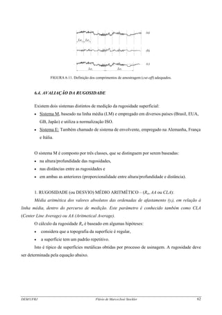 Le Le1 1
Le2 2Le
(a)
(b)
(c)
FIGURA 6.11. Definição dos comprimentos de amostragem (cut-off) adequados.
6.4. AVALIAÇÃO DA RUGOSIDADE
Existem dois sistemas distintos de medição da rugosidade superficial:
• Sistema M, baseado na linha média (LM) e empregado em diversos países (Brasil, EUA,
GB, Japão) e utiliza a normalização ISO.
• Sistema E: Também chamado de sistema de envolvente, empregado na Alemanha, França
e Itália.
O sistema M é composto por três classes, que se distinguem por serem baseadas:
• na altura/profundidade das rugosidades,
• nas distâncias entre as rugosidades e
• em ambas as anteriores (proporcionalidade entre altura/profundidade e distância).
1. RUGOSIDADE (ou DESVIO) MÉDIO ARITMÉTICO – (Ra, AA ou CLA):
Média aritmética dos valores absolutos das ordenadas de afastamento (yi), em relação à
linha média, dentro do percurso de medição. Este parâmetro é conhecido também como CLA
(Center Line Average) ou AA (Aritmetical Average).
O cálculo da rugosidade Ra é baseado em algumas hipóteses:
• considera que a topografia da superfície é regular,
• a superfície tem um padrão repetitivo.
Isto é típico de superfícies metálicas obtidas por processo de usinagem. A rugosidade deve
ser determinada pela equação abaixo.
DEM/UFRJ Flávio de Marco/José Stockler 62
 