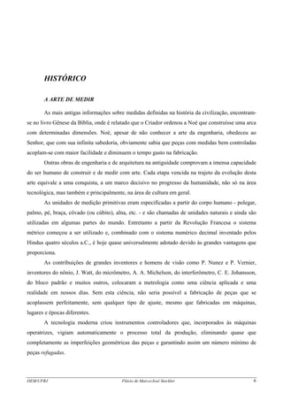 DEM/UFRJ Flávio de Marco/José Stockler 6
HISTÓRICO
A ARTE DE MEDIR
As mais antigas informações sobre medidas definidas na história da civilização, encontram-
se no livro Gênese da Bíblia, onde é relatado que o Criador ordenou a Noé que construísse uma arca
com determinadas dimensões. Noé, apesar de não conhecer a arte da engenharia, obedeceu ao
Senhor, que com sua infinita sabedoria, obviamente sabia que peças com medidas bem controladas
acoplam-se com maior facilidade e diminuem o tempo gasto na fabricação.
Outras obras de engenharia e de arquitetura na antiguidade comprovam a imensa capacidade
do ser humano de construir e de medir com arte. Cada etapa vencida na trajeto da evolução desta
arte equivale a uma conquista, a um marco decisivo no progresso da humanidade, não só na área
tecnológica, mas também e principalmente, na área de cultura em geral.
As unidades de medição primitivas eram especificadas a partir do corpo humano - polegar,
palmo, pé, braça, côvado (ou cúbito), alna, etc. - e são chamadas de unidades naturais e ainda são
utilizadas em algumas partes do mundo. Entretanto a partir da Revolução Francesa o sistema
métrico começou a ser utilizado e, combinado com o sistema numérico decimal inventado pelos
Hindus quatro séculos a.C., é hoje quase universalmente adotado devido às grandes vantagens que
proporciona.
As contribuições de grandes inventores e homens de visão como P. Nunez e P. Vernier,
inventores do nônio, J. Watt, do micrômetro, A. A. Michelson, do interferômetro, C. E. Johansson,
do bloco padrão e muitos outros, colocaram a metrologia como uma ciência aplicada e uma
realidade em nossos dias. Sem esta ciência, não seria possível a fabricação de peças que se
acoplassem perfeitamente, sem qualquer tipo de ajuste, mesmo que fabricadas em máquinas,
lugares e épocas diferentes.
A tecnologia moderna criou instrumentos controladores que, incorporados às máquinas
operatrizes, vigiam automaticamente o processo total da produção, eliminando quase que
completamente as imperfeições geométricas das peças e garantindo assim um número mínimo de
peças refugadas.
 