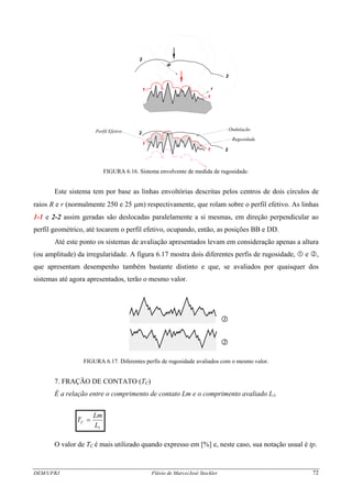 2
2
DEM/UFRJ Flávio de Marco/José Stockler 72
1
Ondulação
Rugosidade
2
2
1
1
1
Perfil Efetivo
R
r
FIGURA 6.16. Sistema envolvente de medida de rugosidade.
Este sistema tem por base as linhas envoltórias descritas pelos centros de dois círculos de
raios R e r (normalmente 250 e 25 μm) respectivamente, que rolam sobre o perfil efetivo. As linhas
1-1 e 2-2 assim geradas são deslocadas paralelamente a si mesmas, em direção perpendicular ao
perfil geométrico, até tocarem o perfil efetivo, ocupando, então, as posições BB e DD.
Até este ponto os sistemas de avaliação apresentados levam em consideração apenas a altura
(ou amplitude) da irregularidade. A figura 6.17 mostra dois diferentes perfis de rugosidade, e ,
que apresentam desempenho também bastante distinto e que, se avaliados por quaisquer dos
sistemas até agora apresentados, terão o mesmo valor.
1
2
FIGURA 6.17. Diferentes perfis de rugosidade avaliados com o mesmo valor.
7. FRAÇÃO DE CONTATO (TC)
É a relação entre o comprimento de contato Lm e o comprimento avaliado L1.
1L
Lm
TC =
O valor de TC é mais utilizado quando expresso em [%] e, neste caso, sua notação usual é tp.
 