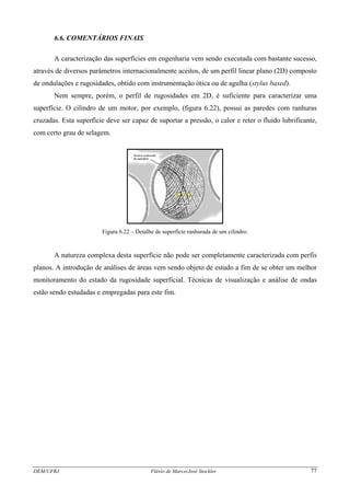 6.6. COMENTÁRIOS FINAIS
A caracterização das superfícies em engenharia vem sendo executada com bastante sucesso,
através de diversos parâmetros internacionalmente aceitos, de um perfil linear plano (2D) composto
de ondulações e rugosidades, obtido com instrumentação ótica ou de agulha (stylus based).
Nem sempre, porém, o perfil de rugosidades em 2D, é suficiente para caracterizar uma
superfície. O cilindro de um motor, por exemplo, (figura 6.22), possui as paredes com ranhuras
cruzadas. Esta superfície deve ser capaz de suportar a pressão, o calor e reter o fluido lubrificante,
com certo grau de selagem.
Figura 6.22 – Detalhe de superfície ranhurada de um cilindro.
A natureza complexa desta superfície não pode ser completamente caracterizada com perfis
planos. A introdução de análises de áreas vem sendo objeto de estudo a fim de se obter um melhor
monitoramento do estado da rugosidade superficial. Técnicas de visualização e análise de ondas
estão sendo estudadas e empregadas para este fim.
DEM/UFRJ Flávio de Marco/José Stockler 77
 