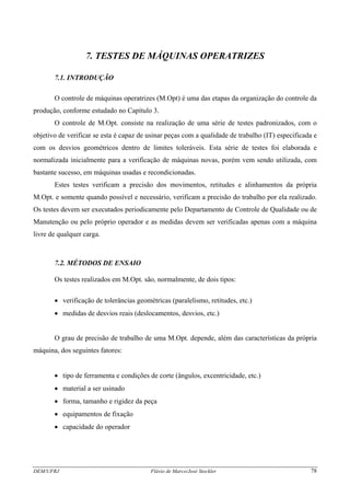 DEM/UFRJ Flávio de Marco/José Stockler 78
7. TESTES DE MÁQUINAS OPERATRIZES
7.1. INTRODUÇÃO
O controle de máquinas operatrizes (M.Opt) é uma das etapas da organização do controle da
produção, conforme estudado no Capítulo 3.
O controle de M.Opt. consiste na realização de uma série de testes padronizados, com o
objetivo de verificar se esta é capaz de usinar peças com a qualidade de trabalho (IT) especificada e
com os desvios geométricos dentro de limites toleráveis. Esta série de testes foi elaborada e
normalizada inicialmente para a verificação de máquinas novas, porém vem sendo utilizada, com
bastante sucesso, em máquinas usadas e recondicionadas.
Estes testes verificam a precisão dos movimentos, retitudes e alinhamentos da própria
M.Opt. e somente quando possível e necessário, verificam a precisão do trabalho por ela realizado.
Os testes devem ser executados periodicamente pelo Departamento de Controle de Qualidade ou de
Manutenção ou pelo próprio operador e as medidas devem ser verificadas apenas com a máquina
livre de qualquer carga.
7.2. MÉTODOS DE ENSAIO
Os testes realizados em M.Opt. são, normalmente, de dois tipos:
• verificação de tolerâncias geométricas (paralelismo, retitudes, etc.)
• medidas de desvios reais (deslocamentos, desvios, etc.)
O grau de precisão de trabalho de uma M.Opt. depende, além das características da própria
máquina, dos seguintes fatores:
• tipo de ferramenta e condições de corte (ângulos, excentricidade, etc.)
• material a ser usinado
• forma, tamanho e rigidez da peça
• equipamentos de fixação
• capacidade do operador
 