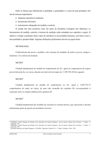 DEM/UFRJ Flávio de Marco/José Stockler 7
Entre os fatores que influenciam a qualidade, a quantidade e o custo de uma produção, três
são de extrema importância:
• máquinas operatrizes modernas.
• ferramentas eficientes.
• instrumentos adequados de medida e controle.
O estudo dos dois primeiros itens faz parte da disciplina Usinagem dos Materiais; os
Instrumentos de medida, controle e técnicas de medição serão estudados nos capítulos a seguir. O
objetivo é atingir a produção ideal, capaz de satisfazer as necessidades humanas, com baixo custo e
alta qualidade e produtividade. Algumas definições preliminares devem ser agora feitas.
METROLOGIA
Conhecimento dos pesos e medidas e dos sistemas de unidades de todos os povos, antigos e
modernos. É a ciência da medição.
METRO1
Unidade fundamental de medida de comprimento do S.I., igual ao comprimento do trajeto
percorrido pela luz, no vácuo, durante um intervalo de tempo de 1/ 299.792.458 de segundo.
METRO2
Unidade fundamental de medida de comprimento no S.I., igual a 1.650.753,73
comprimentos de onda, no vácuo, de uma raia vermelha do criptônio 86, correspondente à
transição entre os estados dubleto p10 e quinteto d5.
METRO3
Unidade fundamental das medidas de extensão no sistema métrico, que representa a décima
milionésima parte do quarto do meridiano terrestre.
1
FERREIRA, Aurélio Buarque de Holanda. Novo Dicionário da Língua Portuguesa - Rio de Janeiro, Editora Nova Fronteira - 1a
edição - 4a
impressão, 1975.
2
FERREIRA, Aurélio Buarque de Holanda. Novo Dicionário da Língua Portuguesa - Rio de Janeiro, Editora Nova Fronteira - 1a
edição - 5a
impressão, 1975.
3
Dicionário Brasileiro da Língua Portuguesa - O GLOBO - Impressão Cochrane S.A. - 1a
edição - Santiago - Chile - 1993.
 