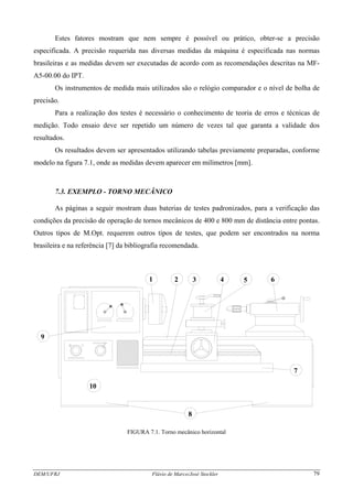 Estes fatores mostram que nem sempre é possível ou prático, obter-se a precisão
especificada. A precisão requerida nas diversas medidas da máquina é especificada nas normas
brasileiras e as medidas devem ser executadas de acordo com as recomendações descritas na MF-
A5-00.00 do IPT.
Os instrumentos de medida mais utilizados são o relógio comparador e o nível de bolha de
precisão.
Para a realização dos testes é necessário o conhecimento de teoria de erros e técnicas de
medição. Todo ensaio deve ser repetido um número de vezes tal que garanta a validade dos
resultados.
Os resultados devem ser apresentados utilizando tabelas previamente preparadas, conforme
modelo na figura 7.1, onde as medidas devem aparecer em milímetros [mm].
7.3. EXEMPLO - TORNO MECÂNICO
As páginas a seguir mostram duas baterias de testes padronizados, para a verificação das
condições da precisão de operação de tornos mecânicos de 400 e 800 mm de distância entre pontas.
Outros tipos de M.Opt. requerem outros tipos de testes, que podem ser encontrados na norma
brasileira e na referência [7] da bibliografia recomendada.
1 2 3 4 5 6
7
8
9
10
FIGURA 7.1. Torno mecânico horizontal
DEM/UFRJ Flávio de Marco/José Stockler 79
 