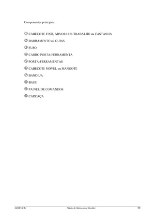 DEM/UFRJ Flávio de Marco/José Stockler 80
Componentes principais:
CABEÇOTE FIXO, ÁRVORE DE TRABALHO ou CASTANHA
BARRAMENTO ou GUIAS
FUSO
CARRO PORTA-FERRAMENTA
PORTA-FERRAMENTAS
CABEÇOTE MÓVEL ou MANGOTE
BANDEJA
BASE
PAINEL DE COMANDOS
CARCAÇA
 