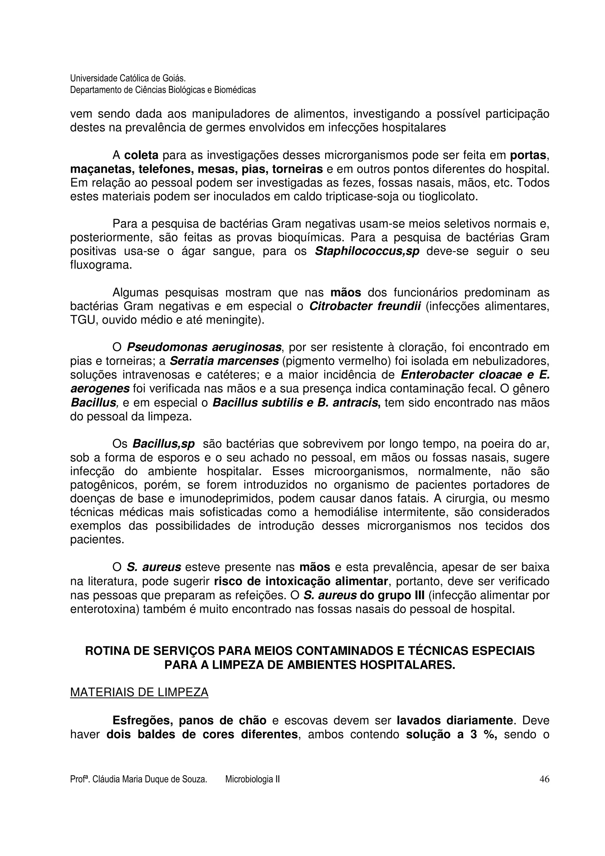 Universidade Católica de Goiás. 
Departamento de Ciências Biológicas e Biomédicas 
vem sendo dada aos manipuladores de alimentos, investigando a possível participação 
destes na prevalência de germes envolvidos em infecções hospitalares 
A coleta para as investigações desses microrganismos pode ser feita em portas, 
maçanetas, telefones, mesas, pias, torneiras e em outros pontos diferentes do hospital. 
Em relação ao pessoal podem ser investigadas as fezes, fossas nasais, mãos, etc. Todos 
estes materiais podem ser inoculados em caldo tripticase-soja ou tioglicolato. 
Para a pesquisa de bactérias Gram negativas usam-se meios seletivos normais e, 
posteriormente, são feitas as provas bioquímicas. Para a pesquisa de bactérias Gram 
positivas usa-se o ágar sangue, para os Staphilococcus,sp deve-se seguir o seu 
fluxograma. 
Algumas pesquisas mostram que nas mãos dos funcionários predominam as 
bactérias Gram negativas e em especial o Citrobacter freundii (infecções alimentares, 
TGU, ouvido médio e até meningite). 
O Pseudomonas aeruginosas, por ser resistente à cloração, foi encontrado em 
pias e torneiras; a Serratia marcenses (pigmento vermelho) foi isolada em nebulizadores, 
soluções intravenosas e catéteres; e a maior incidência de Enterobacter cloacae e E. 
aerogenes foi verificada nas mãos e a sua presença indica contaminação fecal. O gênero 
Bacillus, e em especial o Bacillus subtilis e B. antracis, tem sido encontrado nas mãos 
do pessoal da limpeza. 
Os Bacillus,sp são bactérias que sobrevivem por longo tempo, na poeira do ar, 
sob a forma de esporos e o seu achado no pessoal, em mãos ou fossas nasais, sugere 
infecção do ambiente hospitalar. Esses microorganismos, normalmente, não são 
patogênicos, porém, se forem introduzidos no organismo de pacientes portadores de 
doenças de base e imunodeprimidos, podem causar danos fatais. A cirurgia, ou mesmo 
técnicas médicas mais sofisticadas como a hemodiálise intermitente, são considerados 
exemplos das possibilidades de introdução desses microrganismos nos tecidos dos 
pacientes. 
O S. aureus esteve presente nas mãos e esta prevalência, apesar de ser baixa 
na literatura, pode sugerir risco de intoxicação alimentar, portanto, deve ser verificado 
nas pessoas que preparam as refeições. O S. aureus do grupo III (infecção alimentar por 
enterotoxina) também é muito encontrado nas fossas nasais do pessoal de hospital. 
ROTINA DE SERVIÇOS PARA MEIOS CONTAMINADOS E TÉCNICAS ESPECIAIS 
PARA A LIMPEZA DE AMBIENTES HOSPITALARES. 
MATERIAIS DE LIMPEZA 
Esfregões, panos de chão e escovas devem ser lavados diariamente. Deve 
haver dois baldes de cores diferentes, ambos contendo solução a 3 %, sendo o 
Profª. Cláudia Maria Duque de Souza. Microbiologia II 46 
 