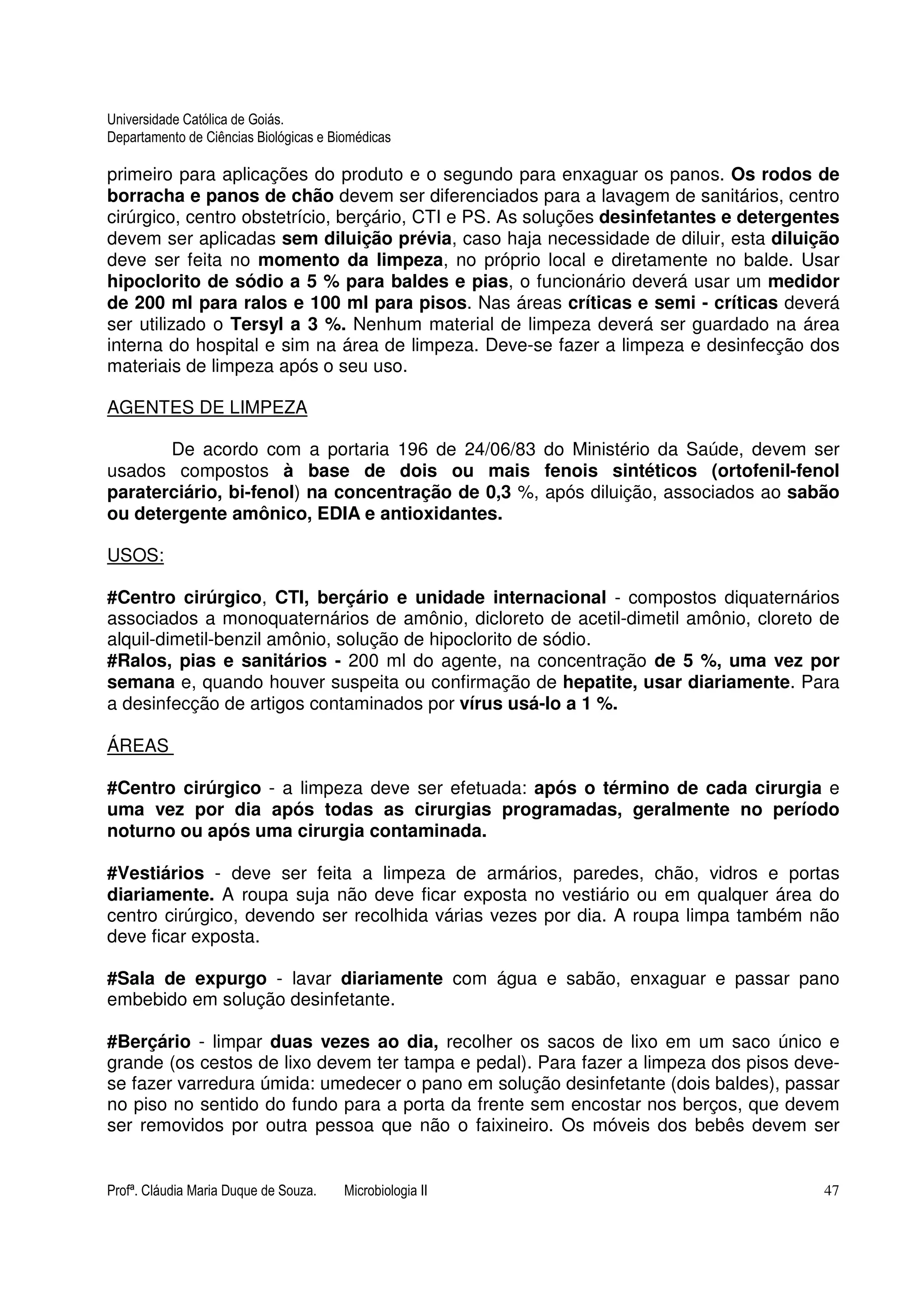 Universidade Católica de Goiás. 
Departamento de Ciências Biológicas e Biomédicas 
primeiro para aplicações do produto e o segundo para enxaguar os panos. Os rodos de 
borracha e panos de chão devem ser diferenciados para a lavagem de sanitários, centro 
cirúrgico, centro obstetrício, berçário, CTI e PS. As soluções desinfetantes e detergentes 
devem ser aplicadas sem diluição prévia, caso haja necessidade de diluir, esta diluição 
deve ser feita no momento da limpeza, no próprio local e diretamente no balde. Usar 
hipoclorito de sódio a 5 % para baldes e pias, o funcionário deverá usar um medidor 
de 200 ml para ralos e 100 ml para pisos. Nas áreas críticas e semi - críticas deverá 
ser utilizado o Tersyl a 3 %. Nenhum material de limpeza deverá ser guardado na área 
interna do hospital e sim na área de limpeza. Deve-se fazer a limpeza e desinfecção dos 
materiais de limpeza após o seu uso. 
AGENTES DE LIMPEZA 
De acordo com a portaria 196 de 24/06/83 do Ministério da Saúde, devem ser 
usados compostos à base de dois ou mais fenois sintéticos (ortofenil-fenol 
paraterciário, bi-fenol) na concentração de 0,3 %, após diluição, associados ao sabão 
ou detergente amônico, EDIA e antioxidantes. 
USOS: 
#Centro cirúrgico, CTI, berçário e unidade internacional - compostos diquaternários 
associados a monoquaternários de amônio, dicloreto de acetil-dimetil amônio, cloreto de 
alquil-dimetil-benzil amônio, solução de hipoclorito de sódio. 
#Ralos, pias e sanitários - 200 ml do agente, na concentração de 5 %, uma vez por 
semana e, quando houver suspeita ou confirmação de hepatite, usar diariamente. Para 
a desinfecção de artigos contaminados por vírus usá-lo a 1 %. 
ÁREAS 
#Centro cirúrgico - a limpeza deve ser efetuada: após o término de cada cirurgia e 
uma vez por dia após todas as cirurgias programadas, geralmente no período 
noturno ou após uma cirurgia contaminada. 
#Vestiários - deve ser feita a limpeza de armários, paredes, chão, vidros e portas 
diariamente. A roupa suja não deve ficar exposta no vestiário ou em qualquer área do 
centro cirúrgico, devendo ser recolhida várias vezes por dia. A roupa limpa também não 
deve ficar exposta. 
#Sala de expurgo - lavar diariamente com água e sabão, enxaguar e passar pano 
embebido em solução desinfetante. 
#Berçário - limpar duas vezes ao dia, recolher os sacos de lixo em um saco único e 
grande (os cestos de lixo devem ter tampa e pedal). Para fazer a limpeza dos pisos deve-se 
fazer varredura úmida: umedecer o pano em solução desinfetante (dois baldes), passar 
no piso no sentido do fundo para a porta da frente sem encostar nos berços, que devem 
ser removidos por outra pessoa que não o faixineiro. Os móveis dos bebês devem ser 
Profª. Cláudia Maria Duque de Souza. Microbiologia II 47 
 