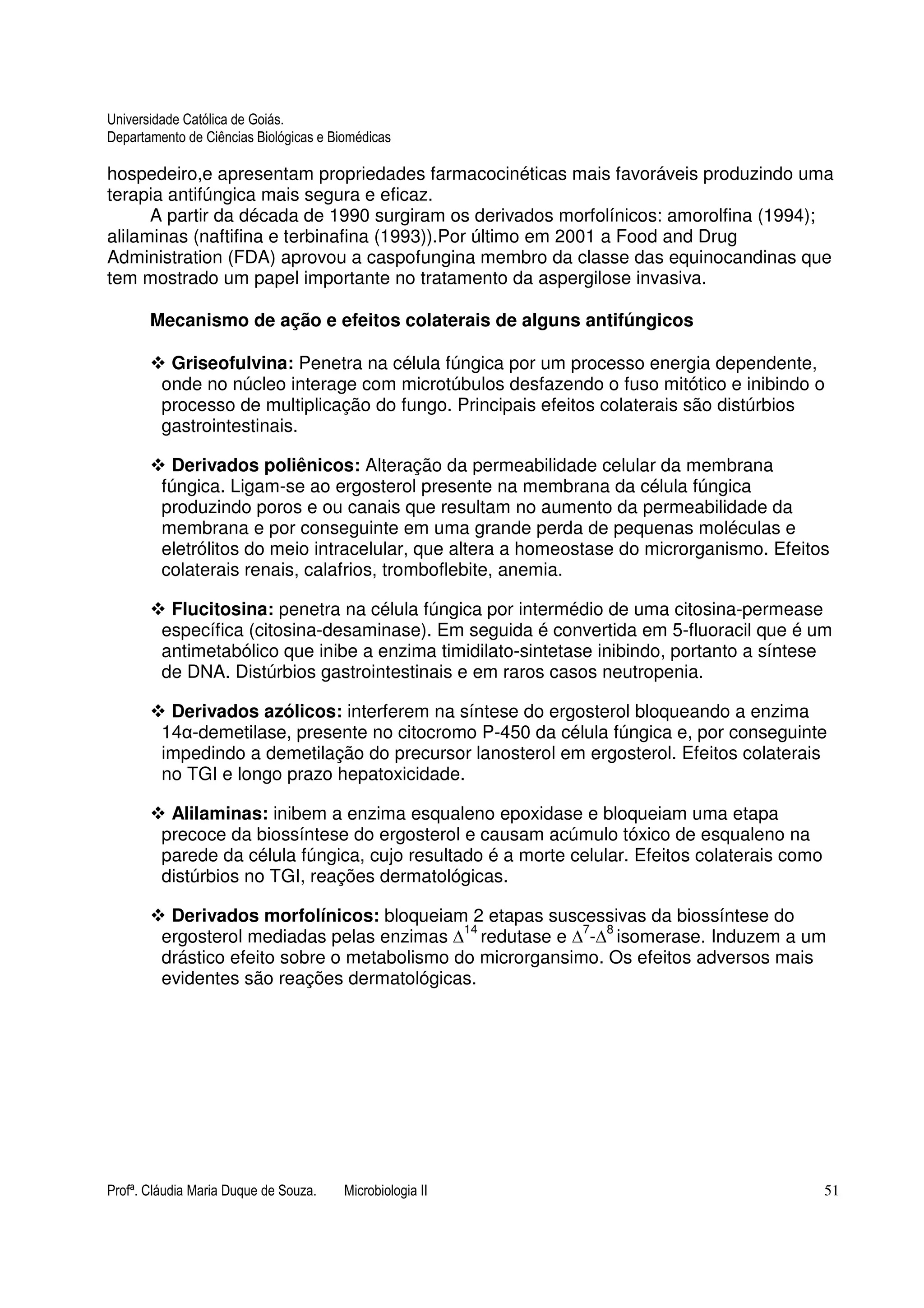 Universidade Católica de Goiás. 
Departamento de Ciências Biológicas e Biomédicas 
hospedeiro,e apresentam propriedades farmacocinéticas mais favoráveis produzindo uma 
terapia antifúngica mais segura e eficaz. 
A partir da década de 1990 surgiram os derivados morfolínicos: amorolfina (1994); 
alilaminas (naftifina e terbinafina (1993)).Por último em 2001 a Food and Drug 
Administration (FDA) aprovou a caspofungina membro da classe das equinocandinas que 
tem mostrado um papel importante no tratamento da aspergilose invasiva. 
Mecanismo de ação e efeitos colaterais de alguns antifúngicos 
 Griseofulvina: Penetra na célula fúngica por um processo energia dependente, 
onde no núcleo interage com microtúbulos desfazendo o fuso mitótico e inibindo o 
processo de multiplicação do fungo. Principais efeitos colaterais são distúrbios 
gastrointestinais. 
 Derivados poliênicos: Alteração da permeabilidade celular da membrana 
fúngica. Ligam-se ao ergosterol presente na membrana da célula fúngica 
produzindo poros e ou canais que resultam no aumento da permeabilidade da 
membrana e por conseguinte em uma grande perda de pequenas moléculas e 
eletrólitos do meio intracelular, que altera a homeostase do microrganismo. Efeitos 
colaterais renais, calafrios, tromboflebite, anemia. 
 Flucitosina: penetra na célula fúngica por intermédio de uma citosina-permease 
específica (citosina-desaminase). Em seguida é convertida em 5-fluoracil que é um 
antimetabólico que inibe a enzima timidilato-sintetase inibindo, portanto a síntese 
de DNA. Distúrbios gastrointestinais e em raros casos neutropenia. 
 Derivados azólicos: interferem na síntese do ergosterol bloqueando a enzima 
14-demetilase, presente no citocromo P-450 da célula fúngica e, por conseguinte 
impedindo a demetilação do precursor lanosterol em ergosterol. Efeitos colaterais 
no TGI e longo prazo hepatoxicidade. 
 Alilaminas: inibem a enzima esqualeno epoxidase e bloqueiam uma etapa 
precoce da biossíntese do ergosterol e causam acúmulo tóxico de esqualeno na 
parede da célula fúngica, cujo resultado é a morte celular. Efeitos colaterais como 
distúrbios no TGI, reações dermatológicas. 
 Derivados morfolínicos: bloqueiam 2 etapas suscessivas da biossíntese do 
ergosterol mediadas pelas enzimas 14  
redutase e  
7- 
8 isomerase. Induzem a um 
drástico efeito sobre o metabolismo do microrgansimo. Os efeitos adversos mais 
evidentes são reações dermatológicas. 
Profª. Cláudia Maria Duque de Souza. Microbiologia II 51 
 
