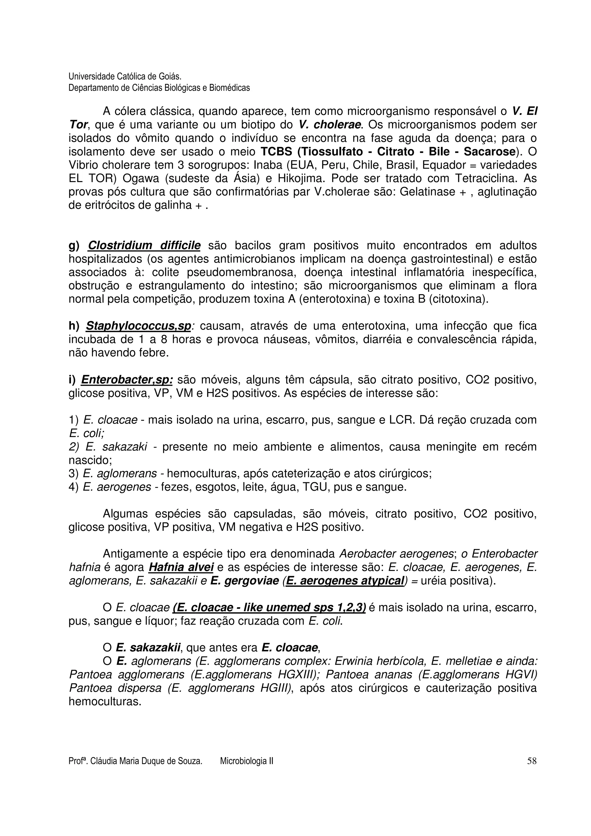 Universidade Católica de Goiás. 
Departamento de Ciências Biológicas e Biomédicas 
A cólera clássica, quando aparece, tem como microorganismo responsável o V. El 
Tor, que é uma variante ou um biotipo do V. cholerae. Os microorganismos podem ser 
isolados do vômito quando o indivíduo se encontra na fase aguda da doença; para o 
isolamento deve ser usado o meio TCBS (Tiossulfato - Citrato - Bile - Sacarose). O 
Vibrio cholerare tem 3 sorogrupos: Inaba (EUA, Peru, Chile, Brasil, Equador = variedades 
EL TOR) Ogawa (sudeste da Ásia) e Hikojima. Pode ser tratado com Tetraciclina. As 
provas pós cultura que são confirmatórias par V.cholerae são: Gelatinase + , aglutinação 
de eritrócitos de galinha + . 
g) Clostridium difficile são bacilos gram positivos muito encontrados em adultos 
hospitalizados (os agentes antimicrobianos implicam na doença gastrointestinal) e estão 
associados à: colite pseudomembranosa, doença intestinal inflamatória inespecífica, 
obstrução e estrangulamento do intestino; são microorganismos que eliminam a flora 
normal pela competição, produzem toxina A (enterotoxina) e toxina B (citotoxina). 
h) Staphylococcus,sp: causam, através de uma enterotoxina, uma infecção que fica 
incubada de 1 a 8 horas e provoca náuseas, vômitos, diarréia e convalescência rápida, 
não havendo febre. 
i) Enterobacter,sp: são móveis, alguns têm cápsula, são citrato positivo, CO2 positivo, 
glicose positiva, VP, VM e H2S positivos. As espécies de interesse são: 
1) E. cloacae - mais isolado na urina, escarro, pus, sangue e LCR. Dá reção cruzada com 
E. coli; 
2) E. sakazaki - presente no meio ambiente e alimentos, causa meningite em recém 
nascido; 
3) E. aglomerans - hemoculturas, após cateterização e atos cirúrgicos; 
4) E. aerogenes - fezes, esgotos, leite, água, TGU, pus e sangue. 
Algumas espécies são capsuladas, são móveis, citrato positivo, CO2 positivo, 
glicose positiva, VP positiva, VM negativa e H2S positivo. 
Antigamente a espécie tipo era denominada Aerobacter aerogenes; o Enterobacter 
hafnia é agora Hafnia alvei e as espécies de interesse são: E. cloacae, E. aerogenes, E. 
aglomerans, E. sakazakii e E. gergoviae (E. aerogenes atypical) = uréia positiva). 
O E. cloacae (E. cloacae - like unemed sps 1,2,3) é mais isolado na urina, escarro, 
pus, sangue e líquor; faz reação cruzada com E. coli. 
O E. sakazakii, que antes era E. cloacae, 
O E. aglomerans (E. agglomerans complex: Erwinia herbícola, E. melletiae e ainda: 
Pantoea agglomerans (E.agglomerans HGXIII); Pantoea ananas (E.agglomerans HGVI) 
Pantoea dispersa (E. agglomerans HGIII), após atos cirúrgicos e cauterização positiva 
hemoculturas. 
Profª. Cláudia Maria Duque de Souza. Microbiologia II 58 
 