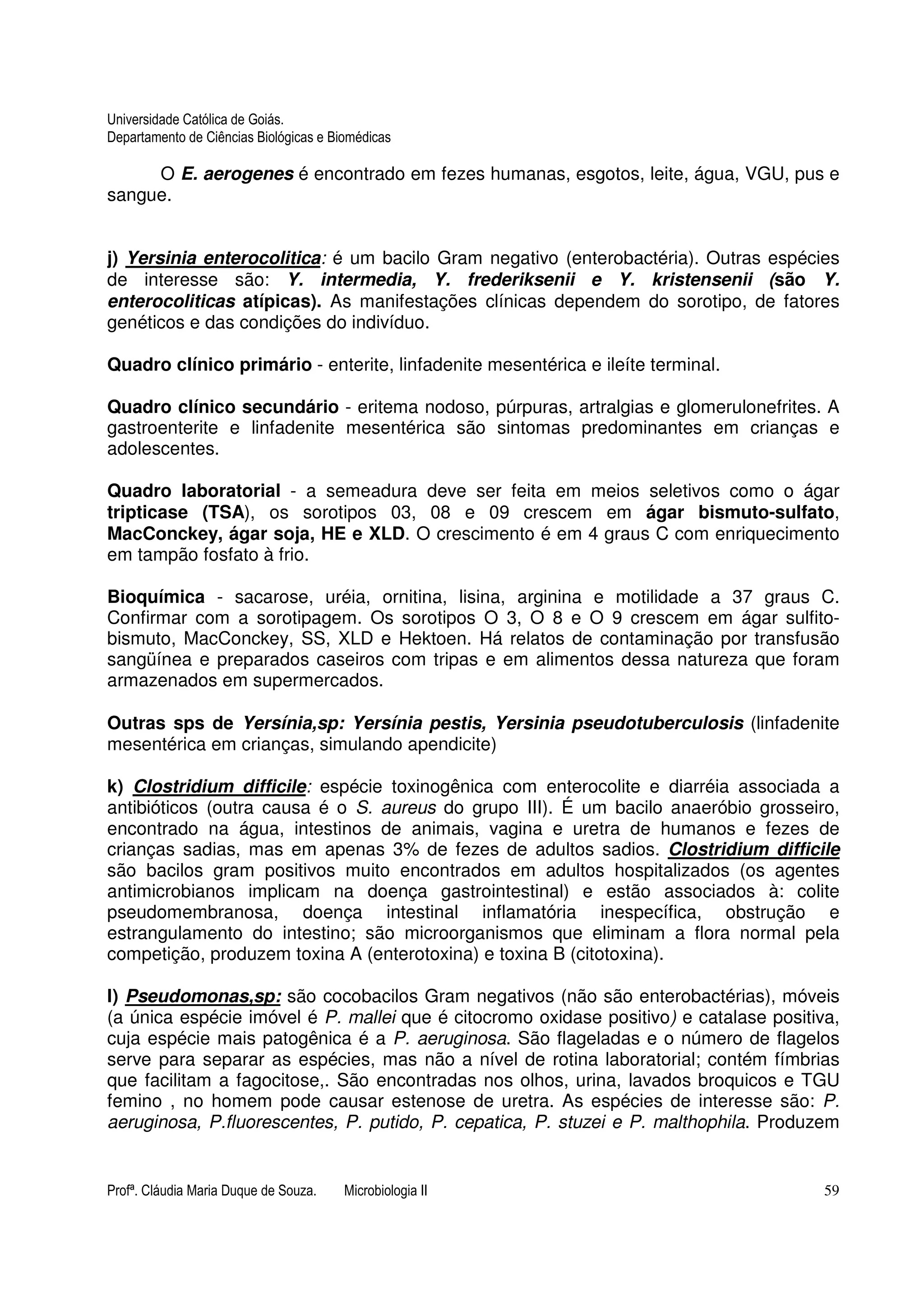 Universidade Católica de Goiás. 
Departamento de Ciências Biológicas e Biomédicas 
O E. aerogenes é encontrado em fezes humanas, esgotos, leite, água, VGU, pus e 
sangue. 
j) Yersinia enterocolitica: é um bacilo Gram negativo (enterobactéria). Outras espécies 
de interesse são: Y. intermedia, Y. frederiksenii e Y. kristensenii (são Y. 
enterocoliticas atípicas). As manifestações clínicas dependem do sorotipo, de fatores 
genéticos e das condições do indivíduo. 
Quadro clínico primário - enterite, linfadenite mesentérica e ileíte terminal. 
Quadro clínico secundário - eritema nodoso, púrpuras, artralgias e glomerulonefrites. A 
gastroenterite e linfadenite mesentérica são sintomas predominantes em crianças e 
adolescentes. 
Quadro laboratorial - a semeadura deve ser feita em meios seletivos como o ágar 
tripticase (TSA), os sorotipos 03, 08 e 09 crescem em ágar bismuto-sulfato, 
MacConckey, ágar soja, HE e XLD. O crescimento é em 4 graus C com enriquecimento 
em tampão fosfato à frio. 
Bioquímica - sacarose, uréia, ornitina, lisina, arginina e motilidade a 37 graus C. 
Confirmar com a sorotipagem. Os sorotipos O 3, O 8 e O 9 crescem em ágar sulfito-bismuto, 
MacConckey, SS, XLD e Hektoen. Há relatos de contaminação por transfusão 
sangüínea e preparados caseiros com tripas e em alimentos dessa natureza que foram 
armazenados em supermercados. 
Outras sps de Yersínia,sp: Yersínia pestis, Yersinia pseudotuberculosis (linfadenite 
mesentérica em crianças, simulando apendicite) 
k) Clostridium difficile: espécie toxinogênica com enterocolite e diarréia associada a 
antibióticos (outra causa é o S. aureus do grupo III). É um bacilo anaeróbio grosseiro, 
encontrado na água, intestinos de animais, vagina e uretra de humanos e fezes de 
crianças sadias, mas em apenas 3% de fezes de adultos sadios. Clostridium difficile 
são bacilos gram positivos muito encontrados em adultos hospitalizados (os agentes 
antimicrobianos implicam na doença gastrointestinal) e estão associados à: colite 
pseudomembranosa, doença intestinal inflamatória inespecífica, obstrução e 
estrangulamento do intestino; são microorganismos que eliminam a flora normal pela 
competição, produzem toxina A (enterotoxina) e toxina B (citotoxina). 
l) Pseudomonas,sp: são cocobacilos Gram negativos (não são enterobactérias), móveis 
(a única espécie imóvel é P. mallei que é citocromo oxidase positivo) e catalase positiva, 
cuja espécie mais patogênica é a P. aeruginosa. São flageladas e o número de flagelos 
serve para separar as espécies, mas não a nível de rotina laboratorial; contém fímbrias 
que facilitam a fagocitose,. São encontradas nos olhos, urina, lavados broquicos e TGU 
femino , no homem pode causar estenose de uretra. As espécies de interesse são: P. 
aeruginosa, P.fluorescentes, P. putido, P. cepatica, P. stuzei e P. malthophila. Produzem 
Profª. Cláudia Maria Duque de Souza. Microbiologia II 59 
 