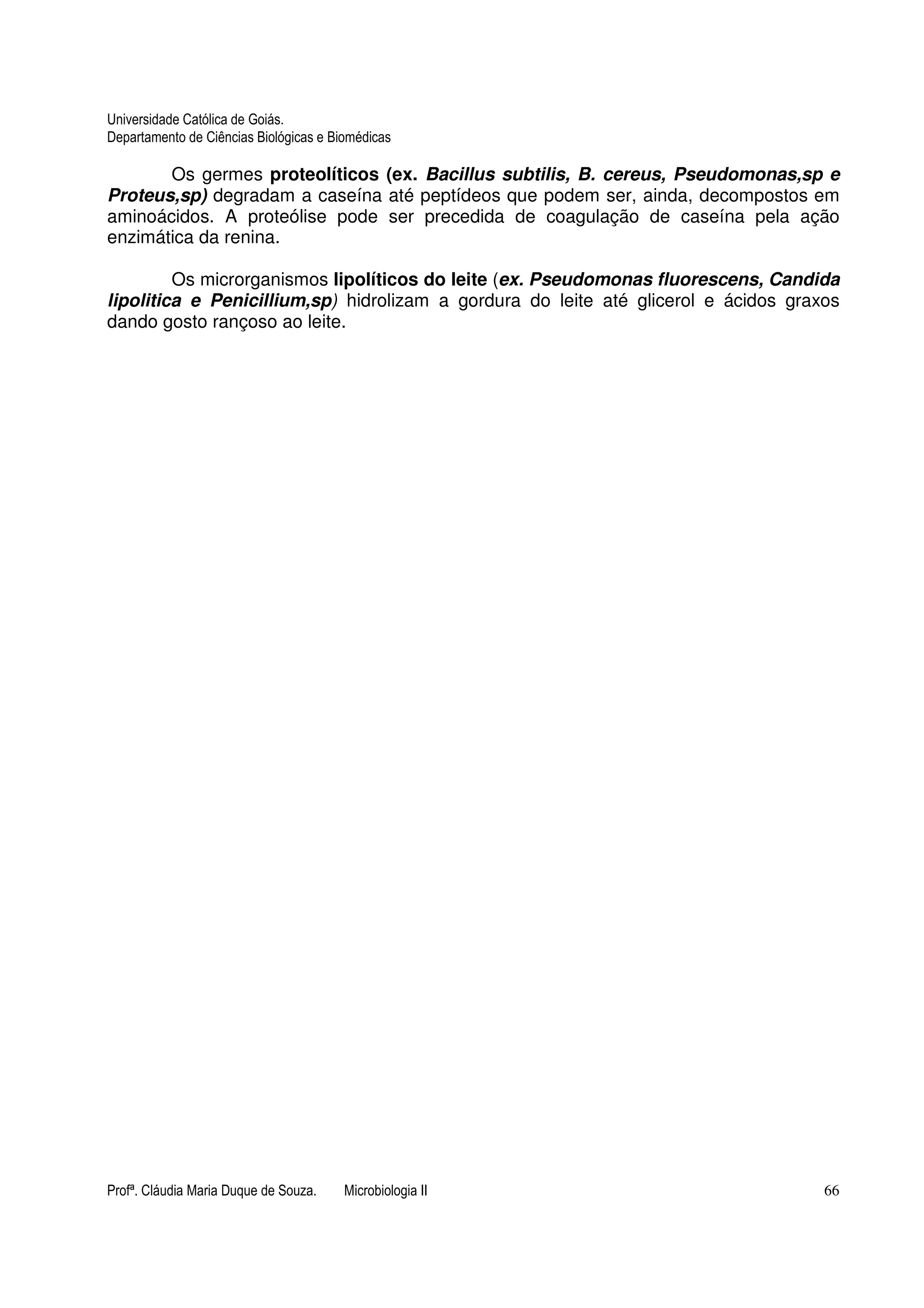 Universidade Católica de Goiás. 
Departamento de Ciências Biológicas e Biomédicas 
Os germes proteolíticos (ex. Bacillus subtilis, B. cereus, Pseudomonas,sp e 
Proteus,sp) degradam a caseína até peptídeos que podem ser, ainda, decompostos em 
aminoácidos. A proteólise pode ser precedida de coagulação de caseína pela ação 
enzimática da renina. 
Os microrganismos lipolíticos do leite (ex. Pseudomonas fluorescens, Candida 
lipolitica e Penicillium,sp) hidrolizam a gordura do leite até glicerol e ácidos graxos 
dando gosto rançoso ao leite. 
Profª. Cláudia Maria Duque de Souza. Microbiologia II 66 
 
