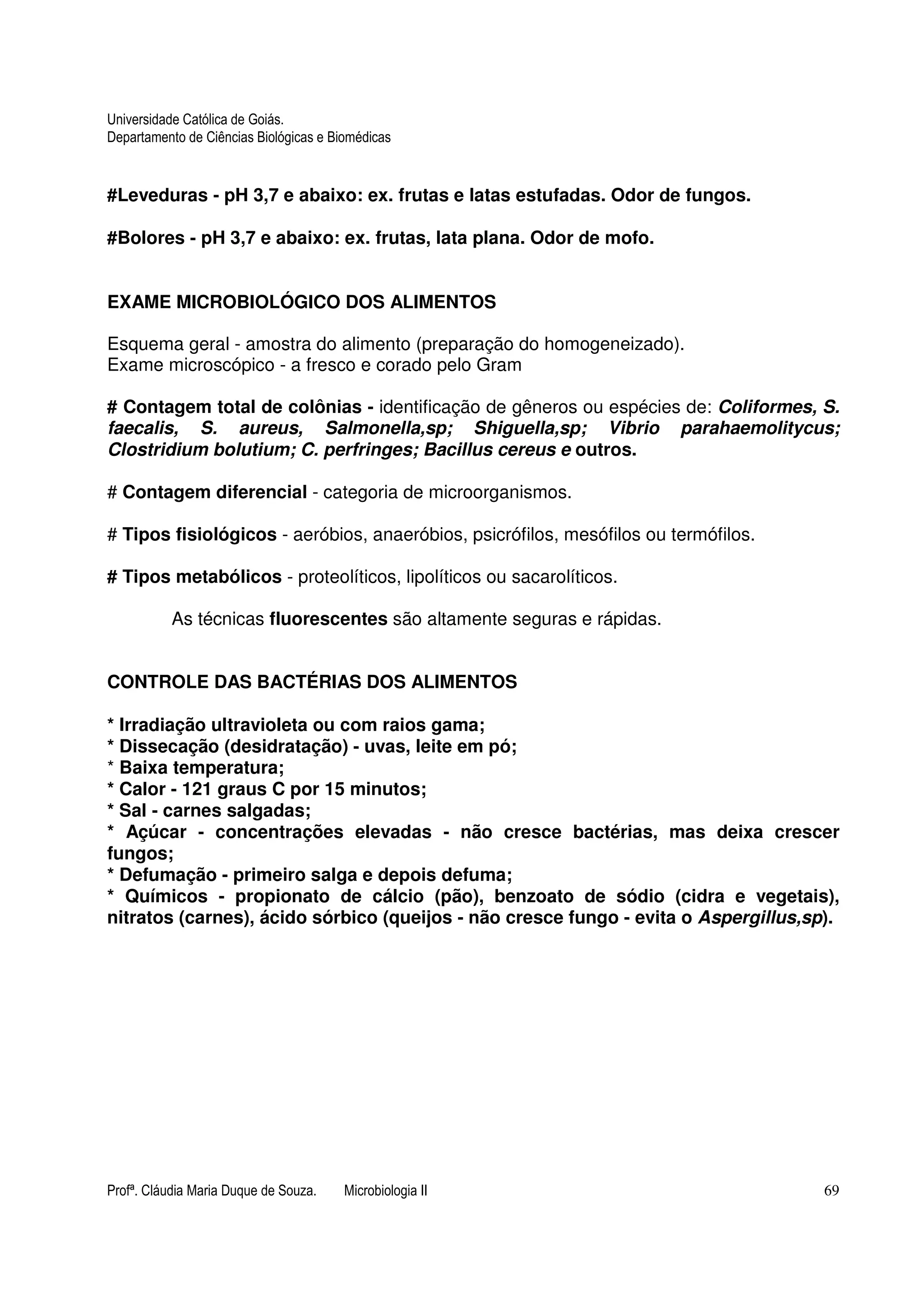Universidade Católica de Goiás. 
Departamento de Ciências Biológicas e Biomédicas 
#Leveduras - pH 3,7 e abaixo: ex. frutas e latas estufadas. Odor de fungos. 
#Bolores - pH 3,7 e abaixo: ex. frutas, lata plana. Odor de mofo. 
EXAME MICROBIOLÓGICO DOS ALIMENTOS 
Esquema geral - amostra do alimento (preparação do homogeneizado). 
Exame microscópico - a fresco e corado pelo Gram 
# Contagem total de colônias - identificação de gêneros ou espécies de: Coliformes, S. 
faecalis, S. aureus, Salmonella,sp; Shiguella,sp; Vibrio parahaemolitycus; 
Clostridium bolutium; C. perfringes; Bacillus cereus e outros. 
# Contagem diferencial - categoria de microorganismos. 
# Tipos fisiológicos - aeróbios, anaeróbios, psicrófilos, mesófilos ou termófilos. 
# Tipos metabólicos - proteolíticos, lipolíticos ou sacarolíticos. 
As técnicas fluorescentes são altamente seguras e rápidas. 
CONTROLE DAS BACTÉRIAS DOS ALIMENTOS 
* Irradiação ultravioleta ou com raios gama; 
* Dissecação (desidratação) - uvas, leite em pó; 
* Baixa temperatura; 
* Calor - 121 graus C por 15 minutos; 
* Sal - carnes salgadas; 
* Açúcar - concentrações elevadas - não cresce bactérias, mas deixa crescer 
fungos; 
* Defumação - primeiro salga e depois defuma; 
* Químicos - propionato de cálcio (pão), benzoato de sódio (cidra e vegetais), 
nitratos (carnes), ácido sórbico (queijos - não cresce fungo - evita o Aspergillus,sp). 
Profª. Cláudia Maria Duque de Souza. Microbiologia II 69 
 