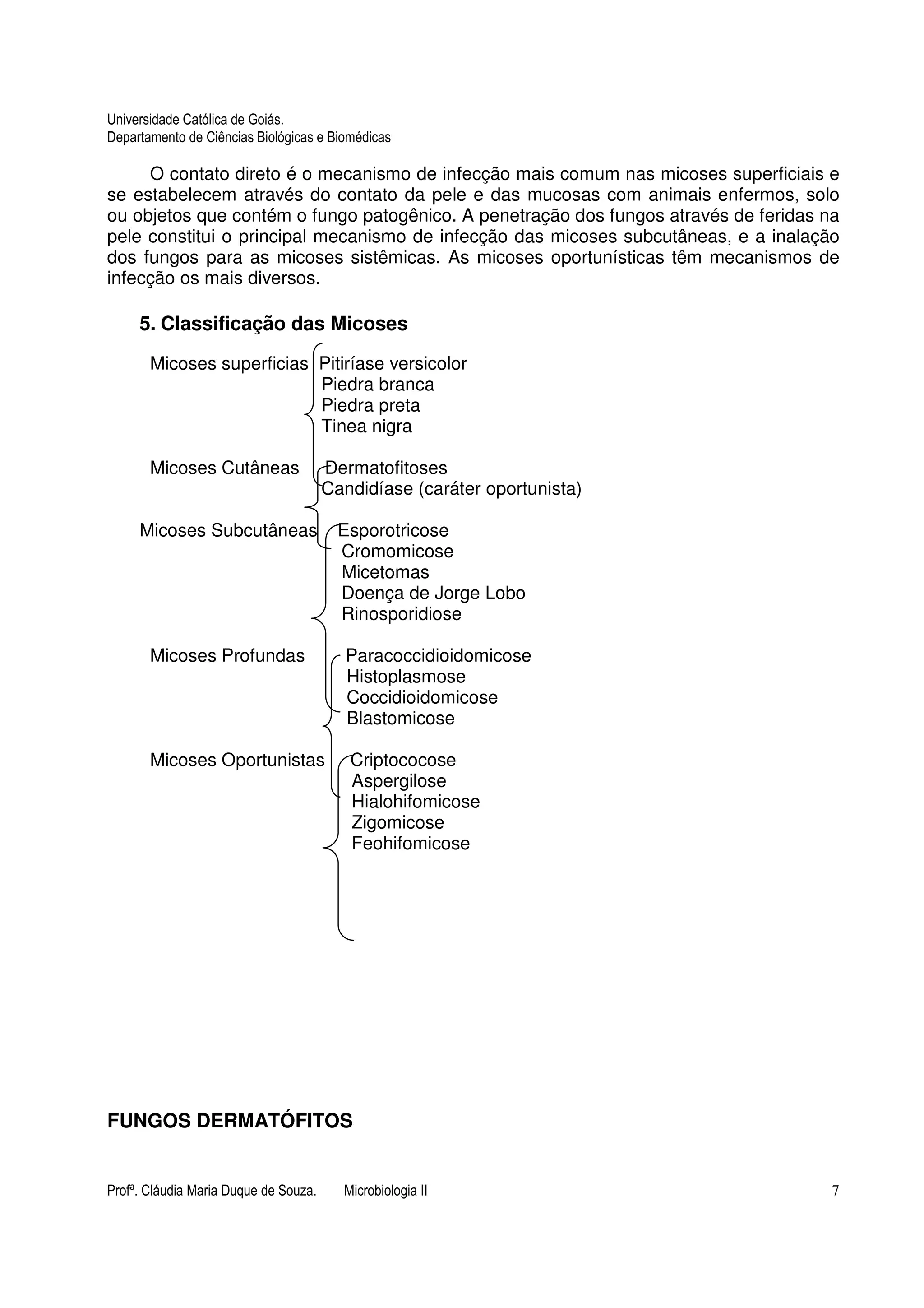 Universidade Católica de Goiás. 
Departamento de Ciências Biológicas e Biomédicas 
O contato direto é o mecanismo de infecção mais comum nas micoses superficiais e 
se estabelecem através do contato da pele e das mucosas com animais enfermos, solo 
ou objetos que contém o fungo patogênico. A penetração dos fungos através de feridas na 
pele constitui o principal mecanismo de infecção das micoses subcutâneas, e a inalação 
dos fungos para as micoses sistêmicas. As micoses oportunísticas têm mecanismos de 
infecção os mais diversos. 
5. Classificação das Micoses 
Micoses superficias Pitiríase versicolor 
Piedra branca 
Piedra preta 
Tinea nigra 
Micoses Cutâneas Dermatofitoses 
Candidíase (caráter oportunista) 
Micoses Subcutâneas Esporotricose 
Cromomicose 
Micetomas 
Doença de Jorge Lobo 
Rinosporidiose 
Micoses Profundas Paracoccidioidomicose 
Histoplasmose 
Coccidioidomicose 
Blastomicose 
Micoses Oportunistas Criptococose 
Aspergilose 
Hialohifomicose 
Zigomicose 
Feohifomicose 
FUNGOS DERMATÓFITOS 
Profª. Cláudia Maria Duque de Souza. Microbiologia II 7 
 