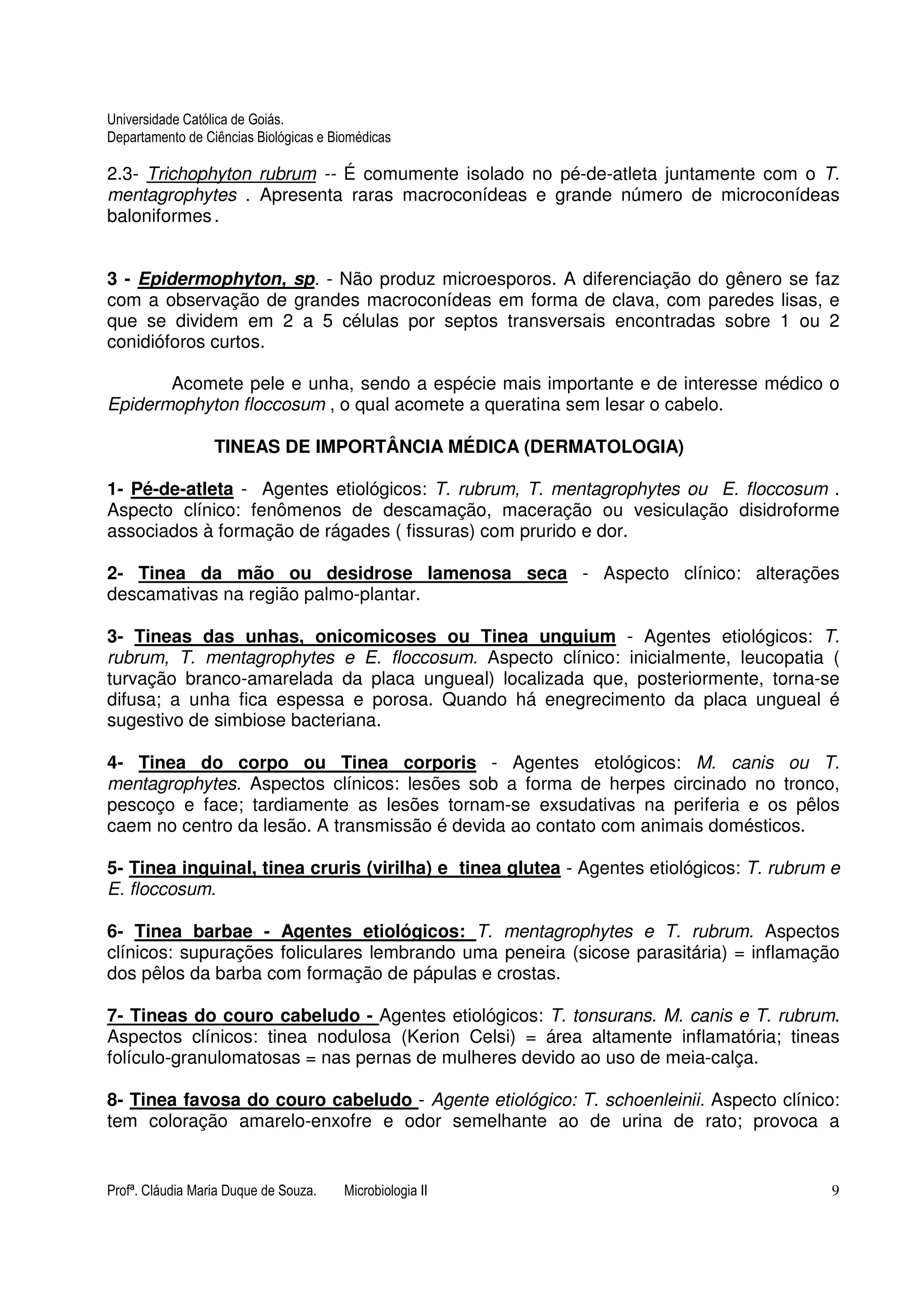 Universidade Católica de Goiás. 
Departamento de Ciências Biológicas e Biomédicas 
2.3- Trichophyton rubrum -- É comumente isolado no pé-de-atleta juntamente com o T. 
mentagrophytes . Apresenta raras macroconídeas e grande número de microconídeas 
baloniformes . 
3 - Epidermophyton, sp. - Não produz microesporos. A diferenciação do gênero se faz 
com a observação de grandes macroconídeas em forma de clava, com paredes lisas, e 
que se dividem em 2 a 5 células por septos transversais encontradas sobre 1 ou 2 
conidióforos curtos. 
Acomete pele e unha, sendo a espécie mais importante e de interesse médico o 
Epidermophyton floccosum , o qual acomete a queratina sem lesar o cabelo. 
TINEAS DE IMPORTÂNCIA MÉDICA (DERMATOLOGIA) 
1- Pé-de-atleta - Agentes etiológicos: T. rubrum, T. mentagrophytes ou E. floccosum . 
Aspecto clínico: fenômenos de descamação, maceração ou vesiculação disidroforme 
associados à formação de rágades ( fissuras) com prurido e dor. 
2- Tinea da mão ou desidrose lamenosa seca - Aspecto clínico: alterações 
descamativas na região palmo-plantar. 
3- Tineas das unhas, onicomicoses ou Tinea unguium - Agentes etiológicos: T. 
rubrum, T. mentagrophytes e E. floccosum. Aspecto clínico: inicialmente, leucopatia ( 
turvação branco-amarelada da placa ungueal) localizada que, posteriormente, torna-se 
difusa; a unha fica espessa e porosa. Quando há enegrecimento da placa ungueal é 
sugestivo de simbiose bacteriana. 
4- Tinea do corpo ou Tinea corporis - Agentes etológicos: M. canis ou T. 
mentagrophytes. Aspectos clínicos: lesões sob a forma de herpes circinado no tronco, 
pescoço e face; tardiamente as lesões tornam-se exsudativas na periferia e os pêlos 
caem no centro da lesão. A transmissão é devida ao contato com animais domésticos. 
5- Tinea inguinal, tinea cruris (virilha) e tinea glutea - Agentes etiológicos: T. rubrum e 
E. floccosum. 
6- Tinea barbae - Agentes etiológicos: T. mentagrophytes e T. rubrum. Aspectos 
clínicos: supurações foliculares lembrando uma peneira (sicose parasitária) = inflamação 
dos pêlos da barba com formação de pápulas e crostas. 
7- Tineas do couro cabeludo - Agentes etiológicos: T. tonsurans. M. canis e T. rubrum. 
Aspectos clínicos: tinea nodulosa (Kerion Celsi) = área altamente inflamatória; tineas 
folículo-granulomatosas = nas pernas de mulheres devido ao uso de meia-calça. 
8- Tinea favosa do couro cabeludo - Agente etiológico: T. schoenleinii. Aspecto clínico: 
tem coloração amarelo-enxofre e odor semelhante ao de urina de rato; provoca a 
Profª. Cláudia Maria Duque de Souza. Microbiologia II 9 
 