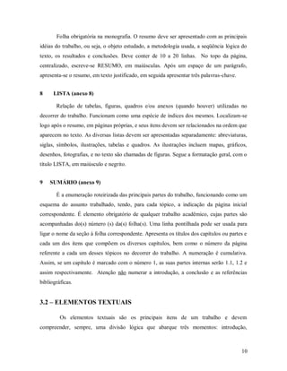 10
Folha obrigatória na monografia. O resumo deve ser apresentado com as principais
idéias do trabalho, ou seja, o objeto estudado, a metodologia usada, a seqüência lógica do
texto, os resultados e conclusões. Deve conter de 10 a 20 linhas. No topo da página,
centralizado, escreve-se RESUMO, em maiúsculas. Após um espaço de um parágrafo,
apresenta-se o resumo, em texto justificado, em seguida apresentar três palavras-chave.
8 LISTA (anexo 8)
Relação de tabelas, figuras, quadros e/ou anexos (quando houver) utilizadas no
decorrer do trabalho. Funcionam como uma espécie de índices dos mesmos. Localizam-se
logo após o resumo, em páginas próprias, e seus itens devem ser relacionados na ordem que
aparecem no texto. As diversas listas devem ser apresentadas separadamente: abreviaturas,
siglas, símbolos, ilustrações, tabelas e quadros. As ilustrações incluem mapas, gráficos,
desenhos, fotografias, e no texto são chamadas de figuras. Segue a formatação geral, com o
título LISTA, em maiúsculo e negrito.
9 SUMÁRIO (anexo 9)
É a enumeração roteirizada das principais partes do trabalho, funcionando como um
esquema do assunto trabalhado, tendo, para cada tópico, a indicação da página inicial
correspondente. É elemento obrigatório de qualquer trabalho acadêmico, cujas partes são
acompanhadas do(s) número (s) da(s) folha(s). Uma linha pontilhada pode ser usada para
ligar o nome da seção à folha correspondente. Apresenta os títulos dos capítulos ou partes e
cada um dos itens que compõem os diversos capítulos, bem como o número da página
referente a cada um desses tópicos no decorrer do trabalho. A numeração é cumulativa.
Assim, se um capítulo é marcado com o número 1, as suas partes internas serão 1.1, 1.2 e
assim respectivamente. Atenção não numerar a introdução, a conclusão e as referências
bibliográficas.
3.2 – ELEMENTOS TEXTUAIS
Os elementos textuais são os principais itens de um trabalho e devem
compreender, sempre, uma divisão lógica que abarque três momentos: introdução,
 