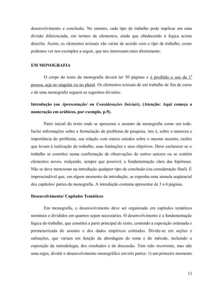 11
desenvolvimento e conclusão. No entanto, cada tipo de trabalho pode implicar em uma
divisão diferenciada, em termos de elementos, ainda que obedecendo à lógica acima
descrita. Assim, os elementos textuais vão variar de acordo com o tipo de trabalho, como
podemos ver nos exemplos a seguir, que nos interessam mais diretamente:
EM MONOGRAFIA
O corpo do texto da monografia deverá ter 50 páginas e é proibido o uso da 1a
pessoa, seja no singular ou no plural. Os elementos textuais de um trabalho de fim de curso
e de uma monografia seguem as seguintes divisões:
Introdução (ou Apresentação/ ou Considerações Iniciais). (Atenção: Aqui começa a
numeração em arábicos, por exemplo, p.9).
Parte inicial do texto onde se apresenta o assunto da monografia como um todo.
Inclui informações sobre a formulação do problema de pesquisa, isto é, sobre a natureza e
importância do problema, sua relação com outros estudos sobre o mesmo assunto, razões
que levam à realização do trabalho, suas limitações e seus objetivos. Deve esclarecer se o
trabalho se constitui numa confirmação de observações de outros autores ou se contém
elementos novos, realçando, sempre que possível, a fundamentação clara das hipóteses.
Não se deve mencionar na introdução qualquer tipo de conclusão (ou consideração final). É
imprescindível que, em algum momento da introdução, se exponha uma súmula seqüencial
dos capítulos/ partes da monografia. A introdução costuma apresentar de 3 a 6 páginas.
Desenvolvimento/ Capítulos Temáticos
Em monografia, o desenvolvimento deve ser organizado em capítulos temáticos
nominais e divididos em quantos sejam necessários. O desenvolvimento é a fundamentação
lógica do trabalho, que constitui a parte principal do texto, contendo a exposição ordenada e
pormenorizada do assunto e dos dados empíricos coletados. Divide-se em seções e
subseções, que variam em função da abordagem do tema e do método, incluindo a
exposição da metodologia, dos resultados e da discussão. Tem sido recorrente, mas não
uma regra, dividir o desenvolvimento monográfico em três partes: 1) um primeiro momento
 