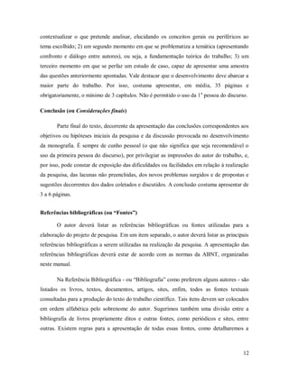 12
contextualizar o que pretende analisar, elucidando os conceitos gerais ou periféricos ao
tema escolhido; 2) um segundo momento em que se problematiza a temática (apresentando
confronto e diálogo entre autores), ou seja, a fundamentação teórica do trabalho; 3) um
terceiro momento em que se perfaz um estudo de caso, capaz de apresentar uma amostra
das questões anteriormente apontadas. Vale destacar que o desenvolvimento deve abarcar a
maior parte do trabalho. Por isso, costuma apresentar, em média, 35 páginas e
obrigatoriamente, o mínimo de 3 capítulos. Não é permitido o uso da 1a
pessoa do discurso.
Conclusão (ou Considerações finais)
Parte final do texto, decorrente da apresentação das conclusões correspondentes aos
objetivos ou hipóteses iniciais da pesquisa e da discussão provocada no desenvolvimento
da monografia. É sempre de cunho pessoal (o que não significa que seja recomendável o
uso da primeira pessoa do discurso), por privilegiar as impressões do autor do trabalho, e,
por isso, pode constar de exposição das dificuldades ou facilidades em relação à realização
da pesquisa, das lacunas não preenchidas, dos novos problemas surgidos e de propostas e
sugestões decorrentes dos dados coletados e discutidos. A conclusão costuma apresentar de
3 a 6 páginas.
Referências bibliográficas (ou “Fontes”)
O autor deverá listar as referências bibliográficas ou fontes utilizadas para a
elaboração do projeto de pesquisa. Em um item separado, o autor deverá listar as principais
referências bibliográficas a serem utilizadas na realização da pesquisa. A apresentação das
referências bibliográficas deverá estar de acordo com as normas da ABNT, organizadas
neste manual.
Na Referência Bibliográfica - ou “Bibliografia” como preferem alguns autores - são
listados os livros, textos, documentos, artigos, sites, enfim, todos as fontes textuais
consultadas para a produção do texto do trabalho científico. Tais itens devem ser colocados
em ordem alfabética pelo sobrenome do autor. Sugerimos também uma divisão entre a
bibliografia de livros propriamente ditos e outras fontes, como periódicos e sites, entre
outras. Existem regras para a apresentação de todas essas fontes, como detalharemos a
 