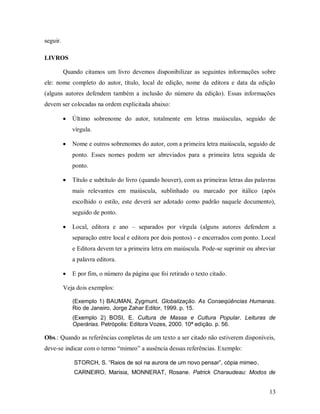 13
seguir.
LIVROS
Quando citamos um livro devemos disponibilizar as seguintes informações sobre
ele: nome completo do autor, título, local de edição, nome da editora e data da edição
(alguns autores defendem também a inclusão do número da edição). Essas informações
devem ser colocadas na ordem explicitada abaixo:
 Último sobrenome do autor, totalmente em letras maiúsculas, seguido de
vírgula.
 Nome e outros sobrenomes do autor, com a primeira letra maiúscula, seguido de
ponto. Esses nomes podem ser abreviados para a primeira letra seguida de
ponto.
 Título e subtítulo do livro (quando houver), com as primeiras letras das palavras
mais relevantes em maiúscula, sublinhado ou marcado por itálico (após
escolhido o estilo, este deverá ser adotado como padrão naquele documento),
seguido de ponto.
 Local, editora e ano – separados por vírgula (alguns autores defendem a
separação entre local e editora por dois pontos) - e encerrados com ponto. Local
e Editora devem ter a primeira letra em maiúscula. Pode-se suprimir ou abreviar
a palavra editora.
 E por fim, o número da página que foi retirado o texto citado.
Veja dois exemplos:
(Exemplo 1) BAUMAN, Zygmunt. Globalização. As Conseqüências Humanas.
Rio de Janeiro, Jorge Zahar Editor, 1999. p. 15.
(Exemplo 2) BOSI, E. Cultura de Massa e Cultura Popular. Leituras de
Operárias. Petrópolis: Editora Vozes, 2000. 10ª edição. p. 56.
Obs.: Quando as referências completas de um texto a ser citado não estiverem disponíveis,
deve-se indicar com o termo “mimeo” a ausência dessas referências. Exemplo:
STORCH, S. “Raios de sol na aurora de um novo pensar”, cópia mimeo.
CARNEIRO, Marisia, MONNERAT, Rosane. Patrick Charaudeau: Modos de
 