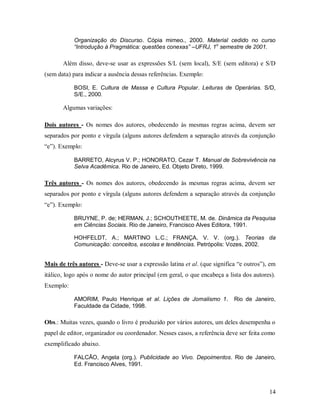 14
Organização do Discurso. Cópia mimeo., 2000. Material cedido no curso
“Introdução à Pragmática: questões conexas” –UFRJ, 1o
semestre de 2001.
Além disso, deve-se usar as expressões S/L (sem local), S/E (sem editora) e S/D
(sem data) para indicar a ausência dessas referências. Exemplo:
BOSI, E. Cultura de Massa e Cultura Popular. Leituras de Operárias. S/D,
S/E., 2000.
Algumas variações:
Dois autores - Os nomes dos autores, obedecendo às mesmas regras acima, devem ser
separados por ponto e vírgula (alguns autores defendem a separação através da conjunção
“e”). Exemplo:
BARRETO, Alcyrus V. P.; HONORATO, Cezar T. Manual de Sobrevivência na
Selva Acadêmica. Rio de Janeiro, Ed. Objeto Direto, 1999.
Três autores - Os nomes dos autores, obedecendo às mesmas regras acima, devem ser
separados por ponto e vírgula (alguns autores defendem a separação através da conjunção
“e”). Exemplo:
BRUYNE, P. de; HERMAN, J.; SCHOUTHEETE, M. de. Dinâmica da Pesquisa
em Ciências Sociais. Rio de Janeiro, Francisco Alves Editora, 1991.
HOHFELDT, A.; MARTINO L.C.; FRANÇA, V. V. (org.). Teorias da
Comunicação: conceitos, escolas e tendências. Petrópolis: Vozes, 2002.
Mais de três autores - Deve-se usar a expressão latina et al. (que significa “e outros”), em
itálico, logo após o nome do autor principal (em geral, o que encabeça a lista dos autores).
Exemplo:
AMORIM, Paulo Henrique et al. Lições de Jornalismo 1. Rio de Janeiro,
Faculdade da Cidade, 1998.
Obs.: Muitas vezes, quando o livro é produzido por vários autores, um deles desempenha o
papel de editor, organizador ou coordenador. Nesses casos, a referência deve ser feita como
exemplificado abaixo.
FALCÃO, Angela (org.). Publicidade ao Vivo. Depoimentos. Rio de Janeiro,
Ed. Francisco Alves, 1991.
 