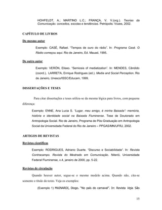 15
HOHFELDT, A.; MARTINO L.C.; FRANÇA, V. V.(org.). Teorias da
Comunicação: conceitos, escolas e tendências. Petrópolis: Vozes, 2002.
CAPÍTULO DE LIVROS
Do mesmo autor
Exemplo: CASÉ, Rafael. “Tempos de ouro do rádio”. In: Programa Casé. O
Rádio começou aqui. Rio de Janeiro, Ed. Mauad, 1995.
De outro autor
Exemplo: VERÓN, Eliseo. “Semiosis of mediatization”. In: MENDES, Cândido
(coord.), LARRETA, Enrique Rodrigues (ed.). Media and Social Perception. Rio
de Janeiro, Unesco/ISSC/Educam, 1999.
DISSERTAÇÕES E TESES
Para citar dissertações e teses utiliza-se da mesma lógica para livros, com pequena
diferença:
Exemplo: ENNE, Ana Lucia S. “Lugar, meu amigo, é minha Baixada”: memória,
história e identidade social na Baixada Fluminense. Tese de Doutorado em
Antropologia Social. Rio de Janeiro, Programa de Pós-Graduação em Antropologia
Social da Universidade Federal do Rio de Janeiro – PPGAS/MN/UFRJ, 2002.
ARTIGOS DE REVISTAS
Revistas científicas
Exemplo: RODRIGUES, Adriano Duarte. “Discurso e Sociabilidade”. In: Revista
Contracampo. Revista do Mestrado em Comunicação. Niterói, Universidade
Federal Fluminense, v.4, janeiro de 2000, pp. 5-22.
Revistas de circulação
Quando houver autor, segue-se o mesmo modelo acima. Quando não, cita-se
somente o título do texto. Veja os exemplos:
(Exemplo 1) MAINARDI, Diogo. “No país do carnaval”. In: Revista Veja. São
 