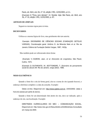 16
Paulo, ed. Abril, ano 36, nº 10, edição 1783, 12/03/2003, p.111.
(Exemplo 2) “Ficou caro demais”. In: Revista Veja. São Paulo, ed. Abril, ano
36, nº 10, edição 1783, 12/03/2003, p. 87.
ARTIGOS DE JORNAIS
Seguem as mesmas regras para revistas.
DICIONÁRIOS
Utiliza-se a mesma lógica do livro, mas geralmente não tem autoria:
Exemplo: DICIONÁRIO DE CIÊNCIAS SOCIAIS (FUNDAÇÃO GETÚLIO
VARGAS). Coordenação geral: Antônio G. da Miranda Neto et al. Rio de
Janeiro: Editora da Fundação Getúlio Vargas, 1987, 1422p.
Mas também pode ser referenciado desta forma:
(Exemplo 1) DUBOIS, Jean. et al. Dicionário de Lingüística, São Paulo:
Cultrix, 1973.
(Exemplo 2) OUTHWAITE, W.; BOTTOMORE, T. Dicionário do pensamento
social do século XX. Rio de Janeiro: Jorge Zahar, 1996.
MEIO ELETRÔNICO
Quando a fonte for o site de forma geral, cita-se o nome do site (quando houver), o
endereço eletrônico completo e a data da consulta. Exemplo:
Globo on-line. Disponível em: http://www.oglobo.com.br, 23/03/2002. (data e
hora do acesso por parte do aluno).
Quando a fonte for um determinado link dentro do site, deve ser indicado, após o
endereço do site, sua localização. Exemplo:
DIRETRIZES CURRICULARES DO MEC – COMUNICAÇÃO SOCIAL.
Disponível em: http://www.mec.gov.br/Sesu/diretriz.shtm#diretrizes.Consultado
em março de 2004.
 