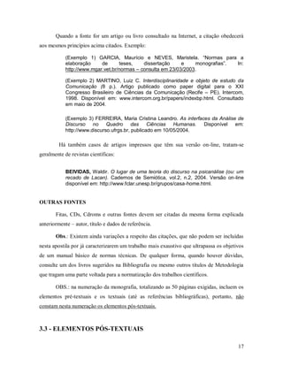 17
Quando a fonte for um artigo ou livro consultado na Internet, a citação obedecerá
aos mesmos princípios acima citados. Exemplo:
(Exemplo 1) GARCIA, Maurício e NEVES, Maristela. “Normas para a
elaboração de teses, dissertação e monografias”. In:
http://www.mgar.vet.br/normas – consulta em 23/03/2003.
(Exemplo 2) MARTINO, Luiz C. Interdisciplinaridade e objeto de estudo da
Comunicação (8 p.). Artigo publicado como paper digital para o XXI
Congresso Brasileiro de Ciências da Comunicação (Recife – PE). Intercom,
1998. Disponível em: www.intercom.org.br/papers/indexbp.html. Consultado
em maio de 2004.
(Exemplo 3) FERREIRA, Maria Cristina Leandro. As interfaces da Análise de
Discurso no Quadro das Ciências Humanas. Disponível em:
http://www.discurso.ufrgs.br, publicado em 10/05/2004.
Há também casos de artigos impressos que têm sua versão on-line, tratam-se
geralmente de revistas científicas:
BEIVIDAS, Waldir. O lugar de uma teoria do discurso na psicanálise (ou: um
recado de Lacan). Cadernos de Semiótica, vol.2, n.2, 2004. Versão on-line
disponível em: http://www.fclar.unesp.br/grupos/casa-home.html.
OUTRAS FONTES
Fitas, CDs, Cdroms e outras fontes devem ser citadas da mesma forma explicada
anteriormente – autor, título e dados de referência.
Obs.: Existem ainda variações a respeito das citações, que não podem ser incluídas
nesta apostila por já caracterizarem um trabalho mais exaustivo que ultrapassa os objetivos
de um manual básico de normas técnicas. De qualquer forma, quando houver dúvidas,
consulte um dos livros sugeridos na Bibliografia ou mesmo outros títulos de Metodologia
que tragam uma parte voltada para a normatização dos trabalhos científicos.
OBS.: na numeração da monografia, totalizando as 50 páginas exigidas, incluem os
elementos pré-textuais e os textuais (até as referências bibliográficas), portanto, não
constam nesta numeração os elementos pós-textuais.
3.3 - ELEMENTOS PÓS-TEXTUAIS
 