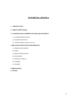 2
SUMÁRIO DA APOSTILA
1 – APRESENTAÇÃO
2 – ORIENTAÇÕES GERAIS
3 – ELEMENTOS QUE COMPÕEM UM TRABALHO CIENTÍFICO
3.1 - ELEMENTOS PRÉ-TEXTUAIS
3.2 – ELEMENTOS TEXTUAIS
3.3- ELEMENTOS PÓS-TEXTUAIS (ANEXOS)
4. ORGANIZAÇÃO DO TEXTO E DOS ORIGINAIS
4.1. APRESENTAÇÃO GRÁFICA
4.2. ESTILO
4.3. ABREVIATURAS E SIGLAS
4.4. ILUSTRAÇÕES
4.5. GRÁFICOS E TABELAS
4.6. NUMERAIS
4.7. CITAÇÕES
5. BIBLIOGRAFIA
6. ANEXOS
 