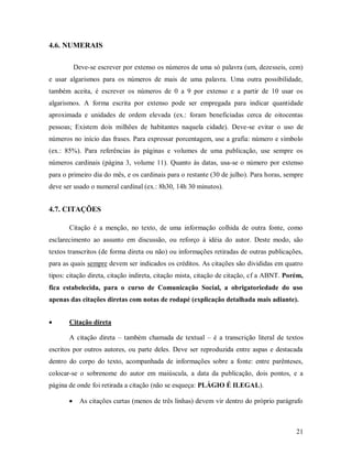 21
4.6. NUMERAIS
Deve-se escrever por extenso os números de uma só palavra (um, dezesseis, cem)
e usar algarismos para os números de mais de uma palavra. Uma outra possibilidade,
também aceita, é escrever os números de 0 a 9 por extenso e a partir de 10 usar os
algarismos. A forma escrita por extenso pode ser empregada para indicar quantidade
aproximada e unidades de ordem elevada (ex.: foram beneficiadas cerca de oitocentas
pessoas; Existem dois milhões de habitantes naquela cidade). Deve-se evitar o uso de
números no início das frases. Para expressar porcentagem, use a grafia: número e símbolo
(ex.: 85%). Para referências às páginas e volumes de uma publicação, use sempre os
números cardinais (página 3, volume 11). Quanto às datas, usa-se o número por extenso
para o primeiro dia do mês, e os cardinais para o restante (30 de julho). Para horas, sempre
deve ser usado o numeral cardinal (ex.: 8h30, 14h 30 minutos).
4.7. CITAÇÕES
Citação é a menção, no texto, de uma informação colhida de outra fonte, como
esclarecimento ao assunto em discussão, ou reforço à idéia do autor. Deste modo, são
textos transcritos (de forma direta ou não) ou informações retiradas de outras publicações,
para as quais sempre devem ser indicados os créditos. As citações são divididas em quatro
tipos: citação direta, citação indireta, citação mista, citação de citação, cf a ABNT. Porém,
fica estabelecida, para o curso de Comunicação Social, a obrigatoriedade do uso
apenas das citações diretas com notas de rodapé (explicação detalhada mais adiante).
 Citação direta
A citação direta – também chamada de textual – é a transcrição literal de textos
escritos por outros autores, ou parte deles. Deve ser reproduzida entre aspas e destacada
dentro do corpo do texto, acompanhada de informações sobre a fonte: entre parênteses,
colocar-se o sobrenome do autor em maiúscula, a data da publicação, dois pontos, e a
página de onde foi retirada a citação (não se esqueça: PLÁGIO É ILEGAL).
 As citações curtas (menos de três linhas) devem vir dentro do próprio parágrafo
 