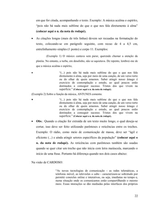 22
em que for citada, acompanhando o texto. Exemplo: A música acalma o espírito,
“pois não há nada mais sublime do que o que nos fala diretamente à alma”
(colocar aqui o n. da nota de rodapé).
 As citações longas (mais de três linhas) devem ser recuadas na formatação do
texto, colocando-se em parágrafo seguinte, com recuo de 4 a 4,5 cm,
entrelinhamento simples (1 ponto) e corpo 11. Exemplos:
(Exemplo 1) O músico cantava sem parar, querendo chamar a atenção da
platéia. No entanto, a turba, em desalinho, não se aquietava. De repente, lembrei-me de
que a música acalma o espírito,
 “(...) pois não há nada mais sublime do que o que nos fala
diretamente à alma, seja por meio de uma canção, de um verso torto
ou do olhar de quem amamos. Saber atingir nosso âmago é
exercício de contemplação e estudo, ao qual poucos estão
destinados a conseguir sucesso. Tristes dos que vivem na
superfície.” (Colocar aqui o n. da nota de rodapé).
(Exemplo 2) Sobre a função da música, ANTUNES comenta:
 “(...) pois não há nada mais sublime do que o que nos fala
diretamente à alma, seja por meio de uma canção, de um verso torto
ou do olhar de quem amamos. Saber atingir nosso âmago é
exercício de contemplação e estudo, ao qual poucos estão
destinados a conseguir sucesso. Tristes dos que vivem na
superfície.” (Colocar aqui o n. da nota de rodapé).
 Obs.: Quando a citação for extraída de um texto muito longo, o qual deseja-se
cortar, isso deve ser feito utilizando parênteses e reticências entre os trechos.
Exemplo: O rádio, como meio de comunicação de massa, deve ser “ágil e
eficiente (...) e ainda atingir setores específicos da população” (colocar aqui o
n. da nota de rodapé). As reticências com parênteses também são usadas
quando se quer citar um trecho que não inicia com letra maiúscula, marcando o
início de uma frase. Portanto há diferença quando nos dois casos abaixo:
Na visão de CARDOSO:
“As novas tecnologias de comunicação - as redes telemáticas, a
telefonia móvel, as televisões a cabo - caracterizam-se sobretudo por
permitir conexões online e interativas, ou seja, imediatas no tempo e,
numa situação onde os comunicantes estão compartilhando o mesmo
meio. Essas interações se dão mediadas pelas interfaces dos próprios
 