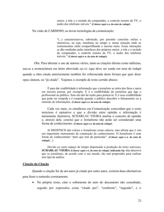 23
meios: a tela e o teclado do computador, o controle remoto da TV, o
áudio dos telefones móveis.” (Colocar aqui o n. da nota de rodapé)
Na visão de CARDOSO, as novas tecnologias da comunicação:
“(...) caracterizam-se, sobretudo, por permitir conexões online e
interativas, ou seja, imediatas no tempo e, numa situação onde os
comunicantes estão compartilhando o mesmo meio. Essas interações
se dão mediadas pelas interfaces dos próprios meios: a tela e o teclado
do computador, o controle remoto da TV, o áudio dos telefones
móveis.” (Colocar aqui o n. da nota de rodapé).
Obs: Para alternar o uso de autores vários, tanto as citações diretas como indiretas,
usa-se a nomenclatura em latim abreviada op.cit. (que deve ser usada em nota de rodapé
quando a obra citada anteriormente também for referenciada desta forma) que quer dizer
opus citatum, ou “já citada”. Vejamos o exemplo de texto corrido abaixo:
É para dar credibilidade à informação que o jornalista se retira dos fatos e narra
em terceira pessoa, por exemplo. E é a credibilidade do jornalista que liga o
profissional ao público. Sem ela não há razão para praticá-lo. E é essa credibilidade
que pode ser rompida e é rompida quando o público descobre o falseamento ou a
omissão de informações. (Colocar aqui o n. da nota de rodapé)
Cada vez mais, os estudiosos em Comunicação concordam que o texto
noticioso é opinativo e que a divisão entre opinião e informação é
meramente ilustrativa. SCHARLAU VIEIRA analisa o conceito de opinião
e, através dele, conclui que o Jornalismo não pode ser considerado uma
forma de conhecimento. (Colocar aqui o n. da nota de rodapé)
Já MEDITSCH não coloca o Jornalismo como ciência, mas afirma que é sim
um importante instrumento de construção do conhecimento. O Jornalismo é uma
forma de conhecimento “pelo que tem de particular”. (Colocar aqui o n. da nota de
rodapé(...)
Devido ao curto espaço de tempo dispensado à produção do texto noticioso,
SCHARLAU VIEIRA (Colocar aqui o n. da nota de rodapé, indicando Op. Cit.) descreve
que os jornalistas, de acordo com o seu estudo, são mal preparados para realizar
este tipo de análise.
Citação da Citação
Quando a citação for de um autor já citado por outro autor, existem duas alternativas
para fazer a remissão corretamente:
 No próprio texto, citar o sobrenome do auto do documento não consultado,
seguido por expressões como “citado por”, “conforme”, “segundo”, e o
 