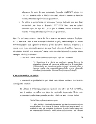 24
sobrenome do autor do texto consultado. Exemplo: ANTUNES, citado por
CASTRO (colocar aqui o n. da nota de rodapé), discute o conceito de indústria
cultural, criticando as posições dos apocalípticos.
 Ou utilizar a nomenclatura em latim apud (sempre italicada), que quer dizer
referenciado por, junto a. Exemplo: ANTUNES (fazer nota de rodapé
constando apud, ou seja ANTUNES apud CASTRO), discute o conceito de
indústria cultural, criticando as posições dos apocalípticos.
Obs: Em ambos os casos se a citação for direta, deve-se acrescentar o número da página.
Ex.: ANTUNES (fazer a nota de rodapé constando o apud). Outro exemplo: Na teoria
hipodérmica (anos 30), a primeira a tratar da questão dos efeitos da mídia, evidencia-se a
massa como objeto atomizado, passivo, em que “cada elemento do público é pessoal e
diretamente atingido pela mensagem,” (fazer a nota de rodapé constando o apud). Outro
exemplo, em citações extensas:
ÁVILA (fazer a nota de rodapé constando o apud ) explica o que vem a ser o termo:
“A Deontologia é a ciência que estabelece normas diretoras da
atividade profissional sob o signo da retidão moral ou da honestidade.
O último inciso tem importância capital, porque é exatamente o bem a
fazer ou o mal a evitar no exercício da profissão, ou seja, a dimensão
ética da profissão, que é o objeto da Deontologia profissional”.
Citação de arquivos eletrônicos
A escolha de artigos eletrônicos para servir como base de referência deve atender
aos seguintes critérios:
1) Utilizar, de preferência, artigos ou papers on-line, salvos em PDF ou WORD,
que já estejam paginados, com datas de publicação demarcadas. Neste caso,
seguem as regras habituais para citação direta e indireta. Veja exemplo abaixo:
GOUVEIA complementa a este respeito:
“(...) neste sentido, o significado é produzido não por vontade de um sujeito
unitário, não por determinação do sistema lingüístico ou por relações sócio-
econômicas, mas por intermédio de sistemas de poder/conhecimento que
são impostos pelas instituições sociais, que organizam textos e que criam as
 