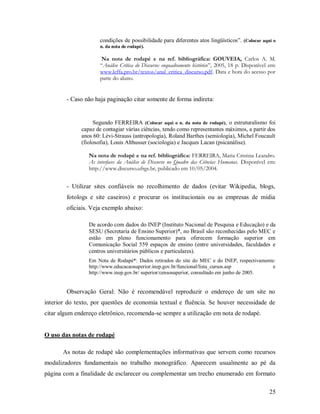 25
condições de possibilidade para diferentes atos lingüísticos”. (Colocar aqui o
n. da nota de rodapé).
Na nota de rodapé e na ref. bibliográfica: GOUVEIA, Carlos A. M.
“Análise Crítica do Discurso: enquadramento histórico”, 2005, 18 p. Disponível em:
www.leffa.pro.br/textos/anal_critica_discurso.pdf. Data e hora do acesso por
parte do aluno.
- Caso não haja paginação citar somente de forma indireta:
Segundo FERREIRA (Colocar aqui o n. da nota de rodapé), o estruturalismo foi
capaz de contagiar várias ciências, tendo como representantes máximos, a partir dos
anos 60: Lèvi-Strauss (antropologia), Roland Barthes (semiologia), Michel Foucault
(fiolosofia), Louis Althusser (sociologia) e Jacques Lacan (psicanálise).
Na nota de rodapé e na ref. bibliográfica: FERREIRA, Maria Cristina Leandro.
As interfaces da Análise de Discurso no Quadro das Ciências Humanas. Disponível em:
http://www.discurso.ufrgs.br, publicado em 10/05/2004.
- Utilizar sites confiáveis no recolhimento de dados (evitar Wikipedia, blogs,
fotologs e site caseiros) e procurar os institucionais ou as empresas de mídia
oficiais. Veja exemplo abaixo:
De acordo com dados do INEP (Instituto Nacional de Pesquisa e Educação) e da
SESU (Secretaria de Ensino Superior)*, no Brasil são reconhecidas pelo MEC e
estão em pleno funcionamento para oferecem formação superior em
Comunicação Social 559 espaços de ensino (entre universidades, faculdades e
centros universitários públicos e particulares).
Em Nota de Rodapé*: Dados retirados do site do MEC e do INEP, respectivamente:
http://www.educacaosuperior.inep.gov.br/funcional/lista_cursos.asp e
http://www.inep.gov.br/ superior/censosuperior, consultado em junho de 2005.
Observação Geral: Não é recomendável reproduzir o endereço de um site no
interior do texto, por questões de economia textual e fluência. Se houver necessidade de
citar algum endereço eletrônico, recomenda-se sempre a utilização em nota de rodapé.
O uso das notas de rodapé
As notas de rodapé são complementações informativas que servem como recursos
modalizadores fundamentais no trabalho monográfico. Aparecem usualmente ao pé da
página com a finalidade de esclarecer ou complementar um trecho enumerado em formato
 