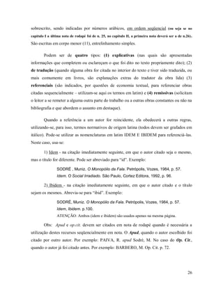 26
sobrescrito, sendo indicadas por números arábicos, em ordem seqüencial (ou seja se no
capítulo I a última nota de rodapé foi de n. 25, no capítulo II, a primeira nota deverá ser a de n.26).
São escritas em corpo menor (11), entrelinhamento simples.
Podem ser de quatro tipos: (1) explicativas (nas quais são apresentadas
informações que completem ou esclareçam o que foi dito no texto propriamente dito); (2)
de tradução (quando alguma obra for citada no interior do texto e tiver sido traduzida, ou
mais comumente em livros, são explanações extras do tradutor da obra lida) (3)
referenciais (são indicados, por questões de economia textual, para referenciar obras
citadas sequencialmente – utilizam-se aqui os termos em latim) e (4) remissivas (solicitam
o leitor a se remeter a alguma outra parte do trabalho ou a outras obras constantes ou não na
bibliografia e que abordem o assunto em destaque).
Quando a referência a um autor for reincidente, ela obedecerá a outras regras,
utilizando-se, para isso, termos normativos de origem latina (todos devem ser grafados em
itálico). Pode-se utilizar as nomenclaturas em latim IDEM E IBIDEM para referenciá-las.
Neste caso, usa-se:
1) Idem - na citação imediatamente seguinte, em que o autor citado seja o mesmo,
mas o título for diferente. Pode ser abreviado para “id”. Exemplo:
SODRÉ , Muniz. O Monopólio da Fala. Petrópolis, Vozes, 1984, p. 57.
Idem. O Social Irradiado. São Paulo, Cortez Editora, 1992, p. 96.
2) Ibidem - na citação imediatamente seguinte, em que o autor citado e o título
sejam os mesmos. Abrevia-se para “ibid”. Exemplo:
SODRÉ, Muniz. O Monopólio da Fala. Petrópolis, Vozes, 1984, p. 57.
Idem, Ibidem. p.100.
ATENÇÃO: Ambos (idem e ibidem) são usados apenas na mesma página.
Obs: Apud e op.cit. devem ser citados em nota de rodapé quando é necessária a
utilização destes recursos seqüencialmente em nota. O Apud, quando o autor escolhido foi
citado por outro autor. Por exemplo: PAIVA, R. apud Sodré, M. No caso do Op. Cit.,
quando o autor já foi citado antes. Por exemplo: BARBERO, M. Op. Cit. p. 72.
 