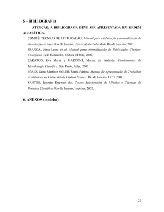 27
5 – BIBLIOGRAFIA
ATENÇÃO, A BIBLIOGRAFIA DEVE SER APRESENTADA EM ORDEM
ALFABÉTICA.
COMITÊ TÉCNICO DE EDITORAÇÃO. Manual para elaboração e normalização de
dissertações e teses. Rio de Janeiro, Universidade Federal do Rio de Janeiro, 2001.
FRANÇA, Júnia Lessa et al. Manual para Normalização de Publicações Técnico-
Científicas. Belo Horizonte, Editora UFMG, 2000.
LAKATOS, Eva Maria e MARCONI, Marina de Andrade. Fundamentos de
Metodologia Científica. São Paulo, Atlas, 2001.
PÉREZ, Jesus Martin e SOLER, Maria Fátima. Manual de Apresentação de Trabalhos
Acadêmicos na Universidade Castelo Branco. Rio de Janeiro, UCB, 2001.
SANTOS, Izequias Estevam dos. Textos Selecionados de Métodos e Técnicas de
Pesquisa Científica. Rio de Janeiro, Impetus, 2002.
6. ANEXOS (modelos)
 