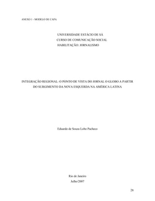 28
ANEXO 1 - MODELO DE CAPA
UNIVERSIDADE ESTÁCIO DE SÁ
CURSO DE COMUNICAÇÃO SOCIAL
HABILITAÇÃO: JORNALISMO
INTEGRAÇÃO REGIONAL: O PONTO DE VISTA DO JORNAL O GLOBO A PARTIR
DO SURGIMENTO DA NOVA ESQUERDA NA AMÉRICA LATINA
Eduardo de Souza Lobo Pacheco
Rio de Janeiro
Julho/2007
 