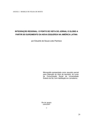 29
ANEXO 2 - MODELO DE FOLHA DE ROSTO
INTEGRAÇÃO REGIONAL: O PONTO DE VISTA DO JORNAL O GLOBO A
PARTIR DO SURGIMENTO DA NOVA ESQUERDA NA AMÉRICA LATINA
por Eduardo de Souza Lobo Pacheco
Monografia apresentada como requisito parcial
para obtenção do título de bacharel, do curso
de Comunicação Social da Universidade
Estácio de Sá, com habilitação em Jornalismo.
Rio de Janeiro
Julho/2007
ii
 