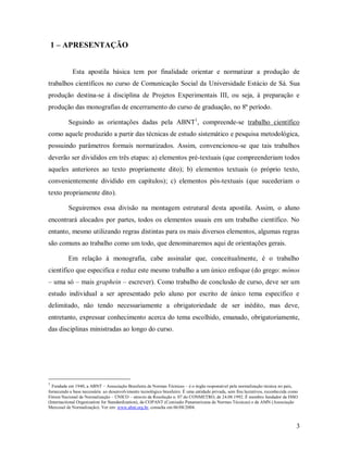 3
1 – APRESENTAÇÃO
Esta apostila básica tem por finalidade orientar e normatizar a produção de
trabalhos científicos no curso de Comunicação Social da Universidade Estácio de Sá. Sua
produção destina-se à disciplina de Projetos Experimentais III, ou seja, à preparação e
produção das monografias de encerramento do curso de graduação, no 8º período.
Seguindo as orientações dadas pela ABNT1
, compreende-se trabalho científico
como aquele produzido a partir das técnicas de estudo sistemático e pesquisa metodológica,
possuindo parâmetros formais normatizados. Assim, convencionou-se que tais trabalhos
deverão ser divididos em três etapas: a) elementos pré-textuais (que compreenderiam todos
aqueles anteriores ao texto propriamente dito); b) elementos textuais (o próprio texto,
convenientemente dividido em capítulos); c) elementos pós-textuais (que sucederiam o
texto propriamente dito).
Seguiremos essa divisão na montagem estrutural desta apostila. Assim, o aluno
encontrará alocados por partes, todos os elementos usuais em um trabalho científico. No
entanto, mesmo utilizando regras distintas para os mais diversos elementos, algumas regras
são comuns ao trabalho como um todo, que denominaremos aqui de orientações gerais.
Em relação à monografia, cabe assinalar que, conceitualmente, é o trabalho
científico que especifica e reduz este mesmo trabalho a um único enfoque (do grego: mónos
– uma só – mais graphein – escrever). Como trabalho de conclusão de curso, deve ser um
estudo individual a ser apresentado pelo aluno por escrito de único tema específico e
delimitado, não tendo necessariamente a obrigatoriedade de ser inédito, mas deve,
entretanto, expressar conhecimento acerca do tema escolhido, emanado, obrigatoriamente,
das disciplinas ministradas ao longo do curso.
1
Fundada em 1940, a ABNT – Associação Brasileira de Normas Técnicas – é o órgão responsável pela normalização técnica no país,
fornecendo a base necessária ao desenvolvimento tecnológico brasileiro. É uma entidade privada, sem fins lucrativos, reconhecida como
Fórum Nacional de Normalização – ÚNICO – através da Resolução n. 07 do CONMETRO, de 24.08.1992. É membro fundador da ISSO
(Internactional Organization for Standardization), da COPANT (Comissão Panamericana de Normas Técnicas) e da AMN (Associação
Mercosul de Normalização). Ver em: www.abnt.org.br, consulta em 06/08/2004.
 
