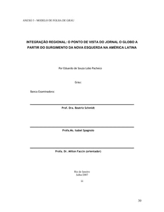 30
ANEXO 3 - MODELO DE FOLHA DE GRAU
INTEGRAÇÃO REGIONAL: O PONTO DE VISTA DO JORNAL O GLOBO A
PARTIR DO SURGIMENTO DA NOVA ESQUERDA NA AMÉRICA LATINA
Por Eduardo de Souza Lobo Pacheco
Grau:
Banca Examinadora:
Prof. Dra. Beatriz Schmidt
Profa.Ms. Isabel Spagnolo
Profa. Dr. Milton Faccin (orientador)
Rio de Janeiro
Julho/2007
iii
 