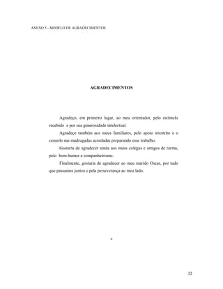32
ANEXO 5 - MODELO DE AGRADECIMENTOS
AGRADECIMENTOS
Agradeço, em primeiro lugar, ao meu orientador, pelo estímulo
recebido e por sua generosidade intelectual.
Agradeço também aos meus familiares, pelo apoio irrestrito e o
consolo nas madrugadas acordadas preparando esse trabalho.
Gostaria de agradecer ainda aos meus colegas e amigos de turma,
pelo bom-humor e companheirismo.
Finalmente, gostaria de agradecer ao meu marido Oscar, por tudo
que passamos juntos e pela perseverança ao meu lado.
v
 