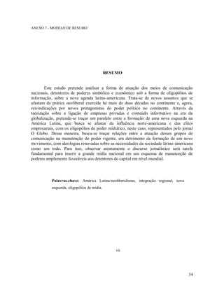34
ANEXO 7 - MODELO DE RESUMO
RESUMO
Este estudo pretende analisar a forma de atuação dos meios de comunicação
nacionais, detentores de poderes simbólico e econômico sob a forma de oligopólios de
informação, sobre a nova agenda latino-americana. Trata-se de novos assuntos que se
afastam da prática neoliberal exercida há mais de duas décadas no continente e, agora,
reivindicações por novos protagonistas do poder político no continente. Através da
teorização sobre a ligação de empresas privadas e conteúdo informativo na era da
globalização, pretende-se traçar um paralelo entre a formação de uma nova esquerda na
América Latina, que busca se afastar da influência norte-americana e das elites
empresariais, com os oligopólios de poder midiático, neste caso, representados pelo jornal
O Globo. Dessa maneira, busca-se traçar relações entre a atuação desses grupos de
comunicação na manutenção do poder vigente, em detrimento da formação de um novo
movimento, com ideologias renovadas sobre as necessidades da sociedade latino-americana
como um todo. Para isso, observar atentamente o discurso jornalístico será tarefa
fundamental para inserir a grande mídia nacional em um esquema de manutenção de
poderes amplamente favoráveis aos detentores do capital em nível mundial.
Palavras-chave: América Latina/neoliberalismo, integração regional, nova
esquerda, oligopólios de mídia.
vii
 