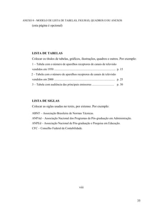 35
ANEXO 8 - MODELO DE LISTA DE TABELAS, FIGURAS, QUADROS E/OU ANEXOS
(esta página é opcional)
LISTA DE TABELAS
Colocar os títulos de tabelas, gráficos, ilustrações, quadros e outros. Por exemplo:
1 – Tabela com o número de aparelhos receptores de canais de televisão
vendidos em 1950 .................................................................................... p. 15
2 – Tabela com o número de aparelhos receptores de canais de televisão
vendidos em 2000 ................................................................................... p. 25
3 – Tabela com audiência das principais emissoras .............................. p. 30
LISTA DE SIGLAS
Colocar as siglas usadas no texto, por extenso. Por exemplo:
ABNT – Associação Brasileira de Normas Técnicas.
ANPAd – Associação Nacional dos Programas de Pós-graduação em Administração.
ANPEd – Associação Nacional de Pós-graduação e Pesquisa em Educação.
CFC – Conselho Federal de Contabilidade.
viii
 