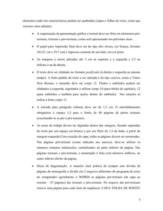 5
elementos onde tais características podem ser quebradas (capas e folhas de rosto, como que
veremos mais adiante):
 A organização da apresentação gráfica e textual deve ser feita em elementos pré-
textuais, textuais e pós-textuais, como será apresentado nos próximos itens.
 O papel para impressão final deve ser do tipo alto alvura, cor branca, formato
A4 (21 cm x 29,7 cm) e impresso somente de um lado, em cor preta.
 As margens a serem adotadas são 3 cm na superior e a esquerda e 2,5 na
inferior e na da direita.
 O texto deve ser alinhado no formato justificado (à direita e esquerda ao mesmo
tempo). A fonte padrão do texto a ser adotada é do tipo cursiva, como a Times
New Roman, o tamanho deve ser corpo 12. Títulos e subtítulos podem ser
alinhados à esquerda, negritados e utilizar corpo 14 (para títulos de capítulo); 12
(para subtítulos e também para seções dentro do subtítulo). Nas citações se
utiliza a fonte corpo 11.
 A entrada para parágrafo (alínea) deve ser de 1,5 cm. O entrelinhamento
obrigatório é espaço 1,5 para o limite de 40 páginas de partes textuais
(excetuando-se as pré e pós-textuais).
 As notas de rodapé devem ser digitadas dentro das margens, ficando separadas
do texto por um espaço em branco e por um filete de 1/3 da linha, a partir da
margem esquerda Com exceção da capa, todas as páginas devem ser numeradas.
Nas páginas pré-textuais (como indicado nos anexos), deve-se utilizar os
números romanos minúsculos, centralizados na parte inferior da página. Nas
páginas textuais e pós-textuais, a numeração é feita com números arábicos, no
canto inferior direito da página.
 Dicas de diagramação: A maneira mais prática de compor esta divisão de
páginas da monografia é dividir em 2 arquivos diferentes do programa de texto
do computador (geralmente o WORD) as páginas pré-textuais (da capa ao
resumo – 87 páginas) das textuais e pós-textuais. No arquivo das pré-textuais
reserve uma página para cada item da seqüência: CAPA/ FOLHA DE ROSTO/
 