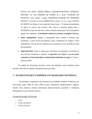 6
FOLHA DE GRAU/ DEDICATÓRIA/ AGRADECIMENTOS/ EPÍGRAFE/
RESUMO. No item INSERIR (do WORD) há o ícone “NÚMERO DE
PÁGINAS”. Não marque a opção “MOSTRAR NÚMERO NA PRIMEIRA
PÁGINA” e escolha no ícone FORMATAR o estilo i, ii, iii, iv, que a FOLHA
DE ROSTO em diante já será numerada desta forma. O mesmo procedimento
se aplica ao arquivo das textuais. Mas reserve a primeira página para o
SUMÁRIO, já que este não deve conter nenhuma numeração. Ele corresponde à
página 8 da seqüência. A introdução começará, portanto, na página 9 (nove).
 Ficha catalográfica: quando a monografia estiver pronta e liberada pelo
orientador, o aluno deverá providenciar junto à biblioteca do campus a ficha
catalográfica. Esta deverá ser impressa (ou colocada) no verso da folha de rosto
da monografia.
 Impressão final: Todos os alunos que concluíram a monografia, com defesa ou
não, deverão encadernar o material. A capa deve ser “dura” e na cor preta,
contendo em letras douradas as informações indicadas na capa (cf. anexo 1
dessa apostila).
Os padrões de formatação descritos acima são utilizados como referência nessa
apostila e deverão ser seguidos obrigatoriamente por todos.
3 – ELEMENTOS QUE COMPÕEM UM TRABALHO CIENTÍFICO
Os elementos componentes da estrutura de um trabalho científico dividem-se em:
pré-textuais (capa, folha de rosto, folha de grau, dedicatória, agradecimentos, epígrafe,
resumo, lista, sumário), textuais (introdução, desenvolvimento, conclusão e referências
bibliográficas) e pós-textuais (anexos).
ELEMENTOS PRÉ-TEXTUAIS
1 CAPA
2 FOLHA DE ROSTO
3 FOLHA DE GRAU
 