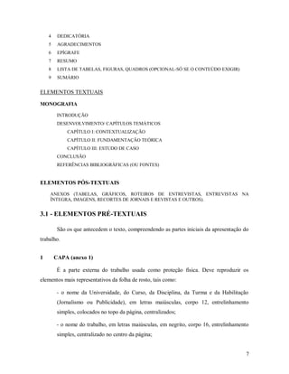 7
4 DEDICATÓRIA
5 AGRADECIMENTOS
6 EPÍGRAFE
7 RESUMO
8 LISTA DE TABELAS, FIGURAS, QUADROS (OPCIONAL-SÓ SE O CONTEÚDO EXIGIR)
9 SUMÁRIO
ELEMENTOS TEXTUAIS
MONOGRAFIA
INTRODUÇÃO
DESENVOLVIMENTO/ CAPÍTULOS TEMÁTICOS
CAPÍTULO I: CONTEXTUALIZAÇÃO
CAPÍTULO II: FUNDAMENTAÇÃO TEÓRICA
CAPÍTULO III: ESTUDO DE CASO
CONCLUSÃO
REFERÊNCIAS BIBLIOGRÁFICAS (OU FONTES)
ELEMENTOS PÓS-TEXTUAIS
ANEXOS (TABELAS, GRÁFICOS, ROTEIROS DE ENTREVISTAS, ENTREVISTAS NA
ÍNTEGRA, IMAGENS, RECORTES DE JORNAIS E REVISTAS E OUTROS).
3.1 - ELEMENTOS PRÉ-TEXTUAIS
São os que antecedem o texto, compreendendo as partes iniciais da apresentação do
trabalho.
1 CAPA (anexo 1)
É a parte externa do trabalho usada como proteção física. Deve reproduzir os
elementos mais representativos da folha de rosto, tais como:
- o nome da Universidade, do Curso, da Disciplina, da Turma e da Habilitação
(Jornalismo ou Publicidade), em letras maiúsculas, corpo 12, entrelinhamento
simples, colocados no topo da página, centralizados;
- o nome do trabalho, em letras maiúsculas, em negrito, corpo 16, entrelinhamento
simples, centralizado no centro da página;
 