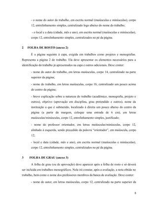 8
- o nome do autor do trabalho, em escrita normal (maiúsculas e minúsculas), corpo
12, entrelinhamento simples, centralizado logo abaixo do nome do trabalho;
- o local e a data (cidade, mês e ano), em escrita normal (maiúsculas e minúsculas),
corpo 12, entrelinhamento simples, centralizados no pé da página.
2 FOLHA DE ROSTO (anexo 2)
É a página seguinte à capa, exigida em trabalhos como projetos e monografias.
Representa a página 2 do trabalho. Ela deve apresentar os elementos necessários para a
identificação do trabalho já apresentados na capa e outros adicionais. Deve conter:
- nome do autor do trabalho, em letras maiúsculas, corpo 14, centralizado na parte
superior da página;
- nome do trabalho, em letras maiúsculas, corpo 16, centralizado um pouco acima
do centro da página;
- breve explicação sobre a natureza do trabalho (acadêmico, monografia, projeto e
outros), objetivo (aprovação em disciplina, grau pretendido e outros), nome da
instituição a que é submetido, localizado à direita um pouco abaixo do centro da
página (a partir da margem, coloque uma entrada de 6 cm), em letras
maiúsculas/minúsculas, corpo 12, entrelinhamento simples, justificado;
- nome do professor orientador, em letras maiúsculas/minúsculas, corpo 12,
alinhado à esquerda, sendo precedido da palavra “orientador”, em maiúscula, corpo
12;
- local e data (cidade, mês e ano), em escrita normal (maiúsculas e minúsculas),
corpo 12, entrelinhamento simples, centralizados no pé da página.
3 FOLHA DE GRAU (anexo 3)
A folha de grau (ou de aprovação) deve aparecer após a folha de rosto e só deverá
ser incluída em trabalhos monográficos. Nela irá constar, após a avaliação, a nota obtida no
trabalho, bem como o nome dos professores membros da banca de avaliação. Deve conter:
- nome do autor, em letras maiúsculas, corpo 12, centralizado na parte superior da
 