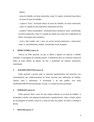 9
página;
- nome do trabalho, em letras maiúsculas, corpo 12, negrito, localizado logo abaixo
do nome do autor do trabalho;
- a palavra “Grau”, localizada abaixo do nome do trabalho, em letras minúsculas,
corpo 12, seguida de uma linha para o lançamento da nota;
- a palavra “banca examinadora”, localizada abaixo da palavra “grau”, centralizada,
em letras maiúsculas, corpo 12, seguida da relação dos nomes dos componentes da
banca, com espaço para assinatura;
- local e data (cidade, mês e ano), em escrita normal (maiúsculas e minúsculas),
corpo 12, entrelinhamento simples, centralizados no pé da página.
4 DEDICATÓRIA (anexo 4)
Trata-se de folha opcional, em que se dedica a alguém em especial o trabalho
realizado. É uma página de conteúdo pessoal. A dedicatória deve ser colocada à direita da
folha, na parte inferior da página. Ao fim, a numeração em romanos minúsculos,
centralizada.
5 AGRADECIMENTOS (anexo 5)
Folha opcional e pessoal onde se registram agradecimentos à(s) pessoa(s) e/ou
instituição(ões) que colaborou(raram) de forma relevante para elaboração do trabalho.
Aparece após a dedicatória. A formatação é do tipo padrão, com título
(AGRADECIMENTOS) centralizado, no topo, e o restante do texto justificado.
6 EPÍGRAFE (anexo 6)
Folha opcional. Nela o autor faz uma citação referente ao seu tema do trabalho. A
formatação é similar a das páginas de dedicatória e agradecimentos. Após a citação, depois
de um parágrafo de quebra, coloca-se o nome do autor da citação, em itálico e alinhado à
direita.
7 RESUMO (anexo 7)
 