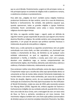 10
que as une é Abraão. Posteriormente, surgem os três principais ramos, as
três principais Igrejas no contexto da religião cristã: o catolicismo romano,
o catolicismo ortodoxo e o protestantismo.
Para além das „religiões do livro‟, também outras religiões históricas
produziram fenômenos do tipo sectário, como foi o caso do Hinduísmo,
Budismo e Confucionismo. Na verdade, não podemos esquecer que,
quando apareceram, todas as grandes religiões e Igrejas históricas
conhecidas foram consideradas como seitas e novos movimentos
religiosos durante algum tempo.
(b) Seita, no segundo sentido (segui – seguir), pode ser definida da
seguinte maneira: grupo organizado de pessoas que seguem uma mesma
doutrina filosófica e religiosa. No sentido sectário, com uma grande carga
pejorativa, é um grupo de pessoas que professa opiniões facciosas e
intolerantes do ponto de vista político e religioso.
Neste caso, a seita apresenta as seguintes características: tem um poder
centralizado num único chefe, um líder carismático, um „iluminado‟ que
recebeu o chamamento de Deus, do Demônio ou de qualquer outra
entidade sobrenatural, ao qual os seguidores, que normalmente
abandonam a família, o trabalho, a escola, para viver com o grupo,
devotam uma obediência cega; as normas comportamentais são
extremamente rígidas; ela é fanática; alienante; auto-destrutiva; valoriza a
violência; é fechada e intolerante, relativamente ao exterior.
Para esclarecer melhor esta última definição, vamos dar alguns exemplos.
É importante realçar que a escolha das seitas aqui apresentadas deveu-se
unicamente ao fato de muitas delas estarem fortemente implantadas no
mundo inteiro e de serem muito conhecidas, por causa da sua polêmica
forma de atuação, digamos assim, da sua espetaculosidade: Igreja da
Unificação do Cristianismo (The Holy Spirit Association for the Unification
of World Christianity), criada nos anos de 1950, pelo reverendo coreano
Sun Myung Moon (1920). Segundo ele, embora seguidor do Taoísmo e
Confucionismo (religiões do seu contexto cultural), quando tinha 16 anos,
teve uma visão de Jesus Cristo, com a mensagem de criar um novo reino
de Deus na Terra e, portanto, considera-se um novo messias. Este
movimento religioso também tem uma forte ação política (conservadora
de direita) e possui um enorme complexo industrial e financeiro. Seu líder,
 