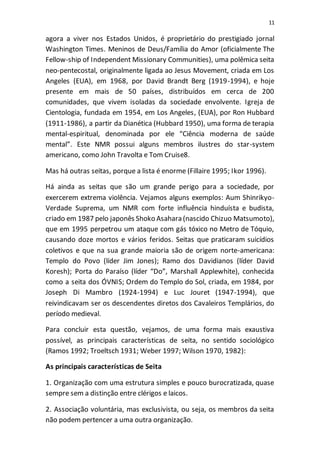 11
agora a viver nos Estados Unidos, é proprietário do prestigiado jornal
Washington Times. Meninos de Deus/Família do Amor (oficialmente The
Fellow-ship of Independent Missionary Communities), uma polêmica seita
neo-pentecostal, originalmente ligada ao Jesus Movement, criada em Los
Angeles (EUA), em 1968, por David Brandt Berg (1919-1994), e hoje
presente em mais de 50 países, distribuídos em cerca de 200
comunidades, que vivem isoladas da sociedade envolvente. Igreja de
Cientologia, fundada em 1954, em Los Angeles, (EUA), por Ron Hubbard
(1911-1986), a partir da Dianética (Hubbard 1950), uma forma de terapia
mental-espiritual, denominada por ele “Ciência moderna de saúde
mental”. Este NMR possui alguns membros ilustres do star-system
americano, como John Travolta e Tom Cruise8.
Mas há outras seitas, porque a lista é enorme (Fillaire 1995; Ikor 1996).
Há ainda as seitas que são um grande perigo para a sociedade, por
exercerem extrema violência. Vejamos alguns exemplos: Aum Shinrikyo-
Verdade Suprema, um NMR com forte influência hinduísta e budista,
criado em 1987 pelo japonês Shoko Asahara (nascido Chizuo Matsumoto),
que em 1995 perpetrou um ataque com gás tóxico no Metro de Tóquio,
causando doze mortos e vários feridos. Seitas que praticaram suicídios
coletivos e que na sua grande maioria são de origem norte-americana:
Templo do Povo (líder Jim Jones); Ramo dos Davidianos (líder David
Koresh); Porta do Paraíso (líder “Do”, Marshall Applewhite), conhecida
como a seita dos ÓVNIS; Ordem do Templo do Sol, criada, em 1984, por
Joseph Di Mambro (1924-1994) e Luc Jouret (1947-1994), que
reivindicavam ser os descendentes diretos dos Cavaleiros Templários, do
período medieval.
Para concluir esta questão, vejamos, de uma forma mais exaustiva
possível, as principais características de seita, no sentido sociológico
(Ramos 1992; Troeltsch 1931; Weber 1997; Wilson 1970, 1982):
As principais características de Seita
1. Organização com uma estrutura simples e pouco burocratizada, quase
sempre sem a distinção entre clérigos e laicos.
2. Associação voluntária, mas exclusivista, ou seja, os membros da seita
não podem pertencer a uma outra organização.
 
